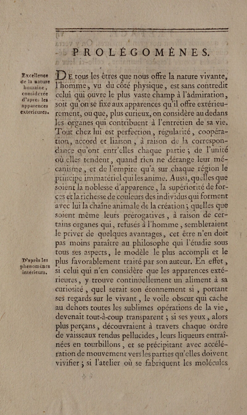 Excellence de la mature humaine, considérée d’apres les apparences extérieurese D'après les phénomenes intérieurs, PROLÉGOMEÈNES. D E tous les êtres que noùs offre la naruce vivante, l’homme, vu du côté physique, est sans contredie celui qui ouvre le plus vaste champ à à l’Admiration, soit qu'on se fixe aux apparences qu'il offre extérieu- rement, ou que, plus curieux, on considère au dedans les. organes qui contribuent à l'entretien de sa vie. Tout Chez lui est perfection, régularité, coopéra- tion, accord et liaison , à raison de la correspon- dance qu'ont entr Tee chaque partie; de l'unité où elles tendent, quand rien ne dérange leur mé- canisme , et de P empire qu'a sur chaque région le çes et la richesse de couleurs des individus qui forment soient même leurs prérogatives , à raison de cet- tains organes qui, refusés à l’ ass sembleraient le priver de quelques avantages, cet être n’en doit pas moins paraître au philosophe qui l’étudie sous tous ses aspects, le modèle le plus accompli et le plus favorablement traité par son auteur. En effet, si celui qui n'en considère que les apparences exté- rieures, y trouve continuellement un aliment à sa Énrioure quel serait son étonnement si, portant ses regards sur le vivant , le voile obscur qui cache au dehors toutes les AU ON opérations de la vie, devenait tout-à-coup transparent ; S1 SES Yeux ; he plus perçans , découvraient à travers chaque ordre de vaisseaux rendus pellucides, leurs liqueurs entrai- nées en tourbillons , et se précipitant avec accélé- ration de dément vers slesparties qu'elles doivent vivifier ; si l'atelier où se fabriquent les molécules
