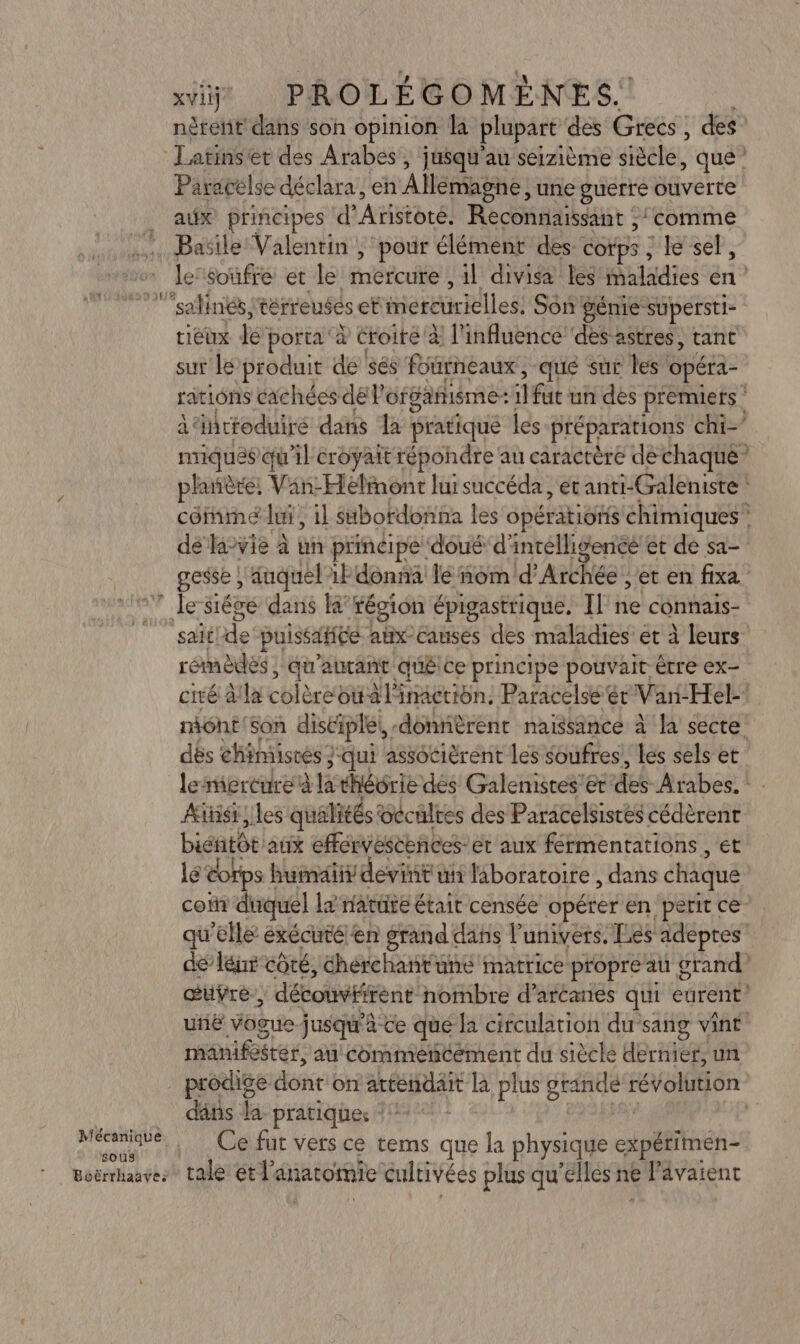 Mécanique sous Boërrhaave: xviij PROLÉGOMÈNES.! nètent dans son opinion la plupart des Grecs, des Latinsét des Arabes, ju$qu'au seizième siècle, que Paracélse déclara, en Allémagné , une guerre ouverte aëx principes d'Aristoté. Reconnaissant : ‘comme Basile Valentin, pour élément des COTpS ;lesel, tiéux he porta à Croire à l'influence ‘des astres, tant sur le produit de sés fourneaux, que sur les! Opéra le) « «7 gesse, auquel: 1F donna le nom d’Archée , et en fixa sait! de puissafice atix- Causes des maladies et à leurs rémèdes ; qu'aucant Qué ce principe pouvait être ex- dés chimisrés } } qui associèrent les soufres, les sels et lemercure à la théorie des Galemistes’'er AE Arabes. Aiisr les qualités occultes des Paracelsistés cédèrent biéntôt aux efervesteñces- et aux férmentations , et lé eorps | humaiiy devint ui laboratoire , dans chaque maniféter, au commeéncément du siècle dernier, un dans la pratiques 7143 Ce fut vers ce tems que la physique expérimen- tale etl anatomie cultivées plus qu elles ne el dvaient