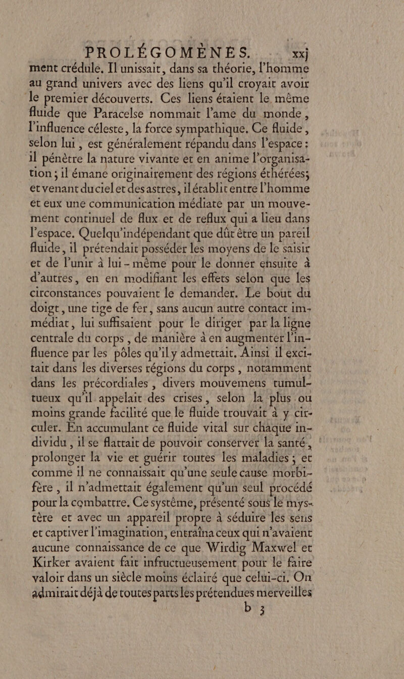 ment crédule, Il unissait, dans sa théorie, l’homme au grand univers avec des liens qu'il croyait avoir le premier découverts. Ces liens étaient le. même fluide que Paracelse nommait l’ame du monde, l'influence céleste, la force sympathique. Ce fluide, selon lui , est généralement répandu dans l’espace : 1l pénètre la nature vivante et en anime l'organisa- tion ; il émane originairement des régions éthérées; et venant ducielet desastres, ilétablit entre l’homme et eux une communication médiate par un mouve- ment continuel de flux et de reflux qui a lieu dans l'espace. Quelqu'indépendant que dûr être un pareil fluide, il prétendait posséder les moyens de le saisir et de l’unir à lui - même pour le donner ensuite à d’autres, en en modifiant les effets selon que les circonstances pouvaient le demander. Le bout du doigt , une tige de fer, sans aucun autre contact im: médiat, lui suffisaient pour le diriger par la ligne centrale du corps , de manière à en augmenter l'in- fluence par les pôles qu’il y admettait. Ainsi 1l exci- tait dans les diverses régions du corps , notamment dans les précordiales , divers mouvemens tumul- tueux qu'il appelait des crises, selon la plus ou moins grande facilité que le fluide trouvait à y cir- culer. En accumulant ce fluide vital sur chaque in- dividu , il se flattait de pouvoir conserver la santé, prolonger la vie et guérir toutes les maladies ; et comme il ne connaissait qu’une seule cause morbi- fère , il n’admettait également qu'un seul procédé pour la combattre. Ce système, présenté sous lé mys- tère et avec un appareil propre à séduire les sens et captiver l'imagination, entraîna ceux qui n'avaient aucune connaissance de ce que Wirdig Maxwel et Kirker avaient fait infructueusement pour le faire valoir dans un siècle moins éclairé que celui-ci. On admirait déjà de toutes parts les prétendues merveilles 3