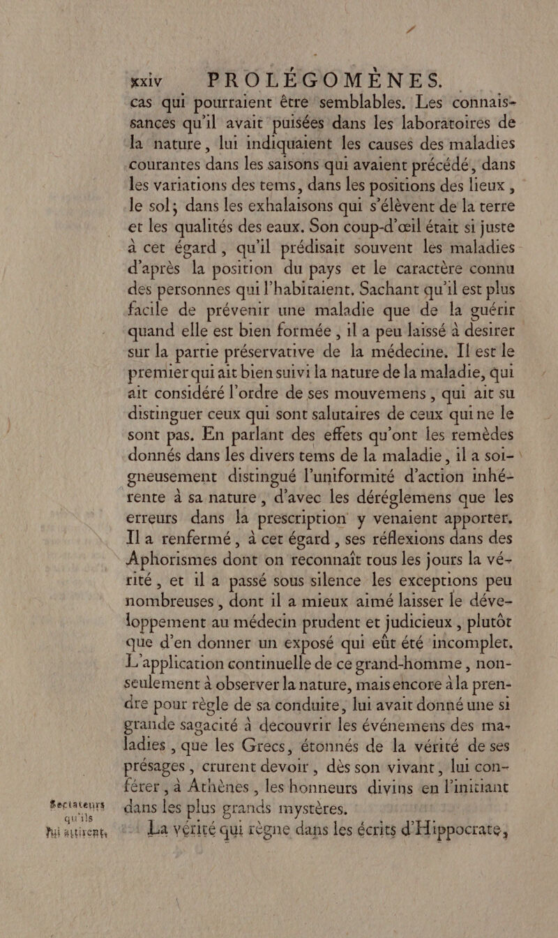 PPÉMLENTS qu'ils Jui autirents xxiy. PROLÉGOMÈNES.. cas qui pourraient être semblables. Les connais- sancés qu'il avait puisées dans les laboratoires de la nature, lut indiquaient les causes des maladies courantes de He les saisons qui avaient précédé, dans les variations des tems, dans les positions des lieux , le sol; dans les extislaisots qui s'élèvent de la terre et les qualités des eaux. Son coup-d’œil était si juste d’après a position du pays et le caractère connu des personnes quil habitaient, Sachant qu'il est plus facile de prévenir une maladie que de la guérir quand elle est bien formée , 1l a peu laissé à désire sur la partie préservative ds la médecine. Il est le premier qui ait bien suivi la nature de la maladie, qui ait considéré l’ordre de ses mouvemens , qui ait su distinguer ceux qui sont salutaires de ceux quine le sont pas. En parlant des effets qu'ont les remèdes donnés dans les divers tems de la maladie , 1l a soi- gneusement distingué l’uniformité d'action inhé- rente à sa nature, d'avec les déréglemens que les erreurs dans la prescription y venaient apporter, Ila renfermé, à cet égard , ses réflexions dans des Aphorismes dont: on reconnaît rous les j jours la vé- rité, et 1l a passé sous silence les exceptions peu no brénseot dont il a mieux aimé laisser le déve- loppement au médecin prudent et judicieux , plutôt que d'en donner un exposé qui eût été incomplet. Ed application continuellé de ce grand-homme , non- seulement à observer la nature, maisencore àla pren- dre pour règle de sa conduite, lui avait donné une si grande sagacité à découvrir levé événemens des ma- ladies , que les Grecs, étonnés de la vérité de ses présages , crurent devoir , dès son vivant, lui con- férer , à Arbèriest, les Abntetté divins en Hitibant FU es plus grands mystères, La vérité qui règne dans les écrits d'Hippocrate,