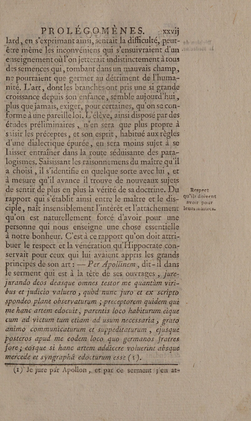 enseignement où l’on jetterait indistinctement à à tous des semences qui, tombant dans un mauvais champ, n° pourraient que germer au détriment de l'huma- nité. L'art, dontles branches. ont pris une s1 grande croissance depuis $on enfance, sémble au jourd'hut, plus que jamais, exiger, pour certaines, qu'on se con- Gé préliminaires , n'en sera que plus propre à a une dialectique € épurée, en,sera moins sujet à se laisser entraîner dans la route séduisante des para- logismes, Saisissant les raisonnemens du maïtre qu’il a choisi , 1l s’identifie en quelque sorte avec lui , et à mesure qu'il avance 1l trouve de nouveaux sujets de sentir de plus en plus la vérité de sa doctrine. Du rappoïit qui s'établit ainsi entre le maître er le dis- ciple, naît insensiblement l'intérêt et l'attachement qu'on est naturellement forcé d’avoir pour une personne qui nous enseigne une chose essentielle à notre bonheur. C’est a ce apport qu'on doit attri- buer le respect et la vénération qu “Hippocrate con- principes desson art : — Per Apollinem, dit-il dans Jurando deos deasque omnes testor me quantäm Viri- spondeo plane observaturum ; preceptorem quidem qué me hanc artem edocuit, parentis loco habiturum.eique cum ad victum tum etiam ad usum necessaria , grato animo communicaturum et suppeditaturum , ejusque posteros apud me eodem loco. quo germanos fratres fore ;.eosque si hanc artem addicere voluerins absque mercede et SAT ERTE edocturum esse (1). AUR le) jure par Apollon et par ce serment ‘jien at- Respect qu'ils doivent avoir pour leurs maitres.