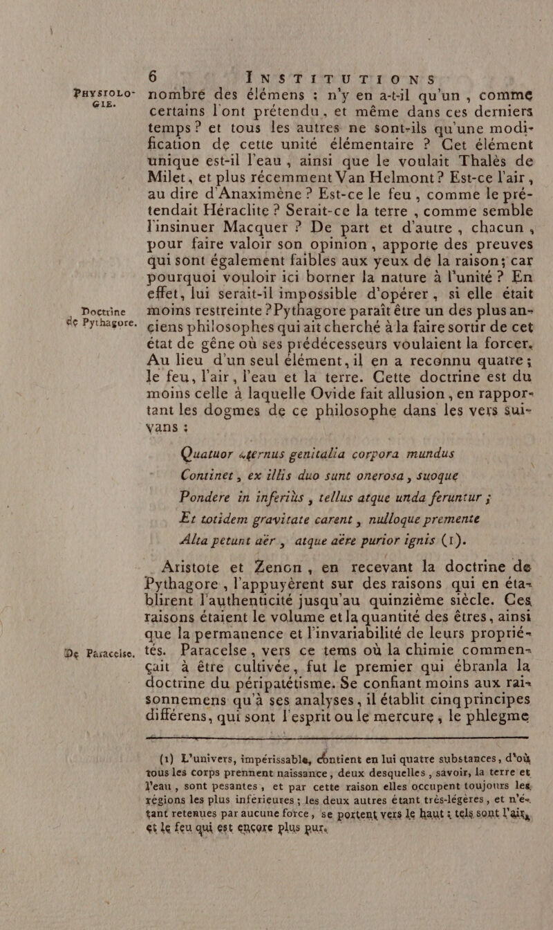 GIE. Doctrine de Pythagore. De Paraceise, 6 INSTITUTIONS certains l'ont prétendu, et même dans ces derniers temps ? et tous les autres ne sont-ils qu'une modi- fication de cette unité élémentaire ? Cet élément unique est-il l'eau , ainsi que le voulait Thalès de Milet, et plus récemment Van Helmont? Est-ce l'air, au dire d'Anaximène ? Est-ce le feu , comme le pré- tendait Héraclite ? Serait-ce la terre , comme semble l'insinuer Macquer ? De part et d'autre, chacun, pour faire valoir son opinion, apporte des preuves qui sont également faibles aux yeux de la raison; car pourquoi vouloir ici borner la nature à l'unité ? En effet, lui serait-il impossible d'opérer, si elle était moins restreinte ? Pythagore paraît être un des plus an- çciens philosophes qui ait cherché à la faire sortir de cet état de gêne où ses prédécesseurs voulaient la forcer. Au lieu d'un seul élément, il en a reconnu quatre; le feu, l'air, l’eau et la terre. Cette doctrine est du moins celle à laquelle Ovide fait allusion , en rappor- tant les dogmes de ce philosophe dans les vers Sui- Vans : Quatuor «gernus genitalia corpora mundus Continet, ex ils duo sunt onerosa , suoque Pondere in inferiüs , tellus atque unda feruntur ; Et totidem gravitate carent | nulloque premente Alta petunt aër , atque aëre purior ignis (1). Aristote et Zenon, en recevant la doctrine de Pythagore , l'appuyèrent sur des raisons qui en éta- blirent l'authenticité jusqu'au quinzième siècle. Ces raisons étaient le volume et la quantité des êtres, ainsi que la permanence et l'invariabilité de leurs proprié- tés. Paracelse, vers ce tems où la chimie commen- çait à être cultivée, fut le premier qui ébranla la doctrine du péripatétisme. Se confiant moins aux rai= sonnemens qu'à ses analyses, il établit cinq principes différens, qui sont l'esprit ou le mercure, le phlegme (1) L'univers, impérissable, dhntient en lui quatre substances, d'où tous les corps prennent naissance, deux desquelles , savoir, la terre et l’eau , sont pesantes, et par cette raison elles occupent toujours leg régions les plus inférieures ; les deux autres étant trés-légeres, et n’é-. tant retenues par aucune force, se portent vers le haut : tels sont l'an et Le feu qui est encore plus pur.