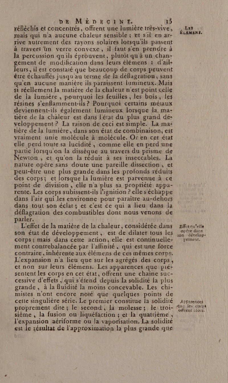 DE MEDECINE. LUN 08 réfléchis et concentrés, offrent une lumière très-vive, mais qui na aucune chaleur sensible ; tt sil en ar- rive autrement des rayons solaires lorsqu'ils passent à travers un verre convexe, il-faut sen prendre à la percussion qu'ils éprouvent, plutôt qu à un chan- gement de modification dans leurs élémens : d'ail: leurs, il est constaté que beaucoup de corps peuvent être échauflés jusqu'au terme de la déflagration, sans qu'en aucune manière ils paraissent lumineux. Mais si réellement la matière de la chaleur n est point celle de la lumière ; pourquoi les feuilles , les bois, les résines s'enflamment-ils ? Pourquoi certains métaux deviennent-ils également lumineux lorsque la. ma- tière de la chaleur est dans l'état du plus grand dé: veloppement ? La raison de ceci est simple. La ma- tière de la lumière, dans son état de combinaison, est vraiment unie molécule à molécule. Or en cet état elle perd toute sa lucidité , comme elle en perd une partie lorsqu'on la dissèque au travers du prisme de Newton , et qu'on la réduit à ses inseccables. La nature opère sans doute une pareille dissection, et peut-être une plus grande dans les profonds réduits des corps; et lorsque la lumière est parvenue à ce point de division, elle n'a plus sa propriété appa- rente. Les corps subissent-ils l’ignition ? elle s échappe dans l'air qui les environne pour paraître au-dehors dans tout son éclat; et c'est ce qui a lieu dans la déflagration des combustibles dont nous venons de arler. \ L'effet de la matière de la chaleur, considérée dans son état de développement, est de dilater tous les corps; mais dans cette action, elie est continuelle- ment contrebalancée par l'afinité, qui est une force contraire , inhérente aux élémens de ces mêmes corps. L'expansion n'a lieu que sur les agrégés des corps, et non sur leurs élémens. Les apparences que pié- sentent les corps en cet état, offrent une chaine suc- cessive d'effets , qui s'étend depuis la solidité la plus grande, à la fluidité la moins concevable. Les chi- mistes nont encore noté que quelques points de cette singulière série, Le premier constitue la solidité proprement dite ; le second, là molesse; le: troi- sième , la fusion ou liquéfaction ; et la quatrième , l'expansion aériforme ou la vaporisation. La solidité est le résultat de l'approximation la plus grande que ELÉMENS. Effet qu’elle opêre dans son dévelop: pement, Aphfarences que fes corpa offrent alors,