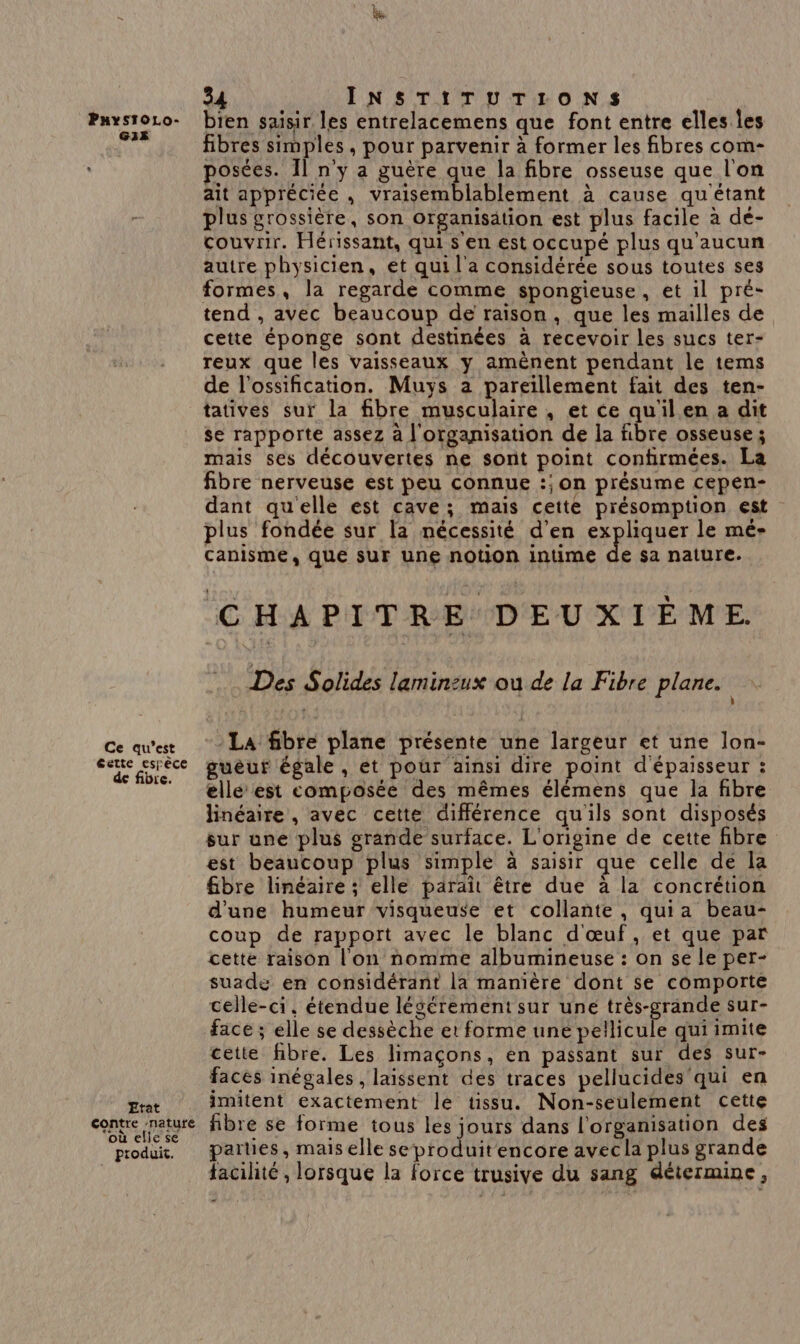 G13 Ce qu'est Cette espèce de fibre. Etat contre nature où elle se produit. 34 INSTITUTIONS fibres simples, pour parvenir à former les fibres com- posées. Il n'y a guère que la fibre osseuse que l'on ait appréciée , RARE METRE à cause qu étant plus grossière, son organisätion est plus facile à dé- couvrir. Hérissant, qui s en est occupé plus qu'aucun autre physicien, et qui l'a considérée sous toutes ses formes, la regarde comme spongieuse, et il pré- tend , avec beaucoup de raison, que les mailles de cette éponge sont destinées à recevoir les sucs ter- reux que les vaisseaux y amènent pendant le tems de l’ossification. Muys a pareillement fait des ten- tatives sur la fibre musculaire , et ce quil en a dit se rapporte assez à l'organisation de la fibre osseuse ; mais ses découvertes ne sont point confirmées. La fibre nerveuse est peu connue :; on présume cepen- dant qu'elle est cave; mais cette présomption est plus fondée sur la nécessité d'en expliquer le mé- canisme, que sur une notion intime de sa nature. CHAPITRE DEUXIÈME. . Des Solides laminzux ou de la Fibre plane. La fibre plane présente une largeur et une lon- guëèur égale, et pour ainsi dire point d'épaisseur : ellé est composée des mêmes élémens que la fibre linéaire , avec cette différence qu'ils sont disposés sur une plus grande surface. L'origine de cette fibre est beaucoup plus simple à saisir que celle de la fibre linéaire ; elle paraît être due à la concrétion d'une humeur visqueuse et collante , qui a beau- coup de rapport avec le blanc d'œuf, et que par cette raison l'on nomme albumineuse : on se le per- suade en considérant la manière dont se comporte celle-ci. étendue légérement sur uné très-grande sur- face ; elle se dessèche et forme une pellicule qui imite cette fibre. Les limaçons, en passant sur des sur- faces inégales, laissent des traces pellucides qui en imitent exactement le tissu. Non-seulement cette fibre se forme tous les jours dans l'organisation des parties, mais elle se produit encore avec la plus grande facilité , lorsque la force trusive du sang détermine,