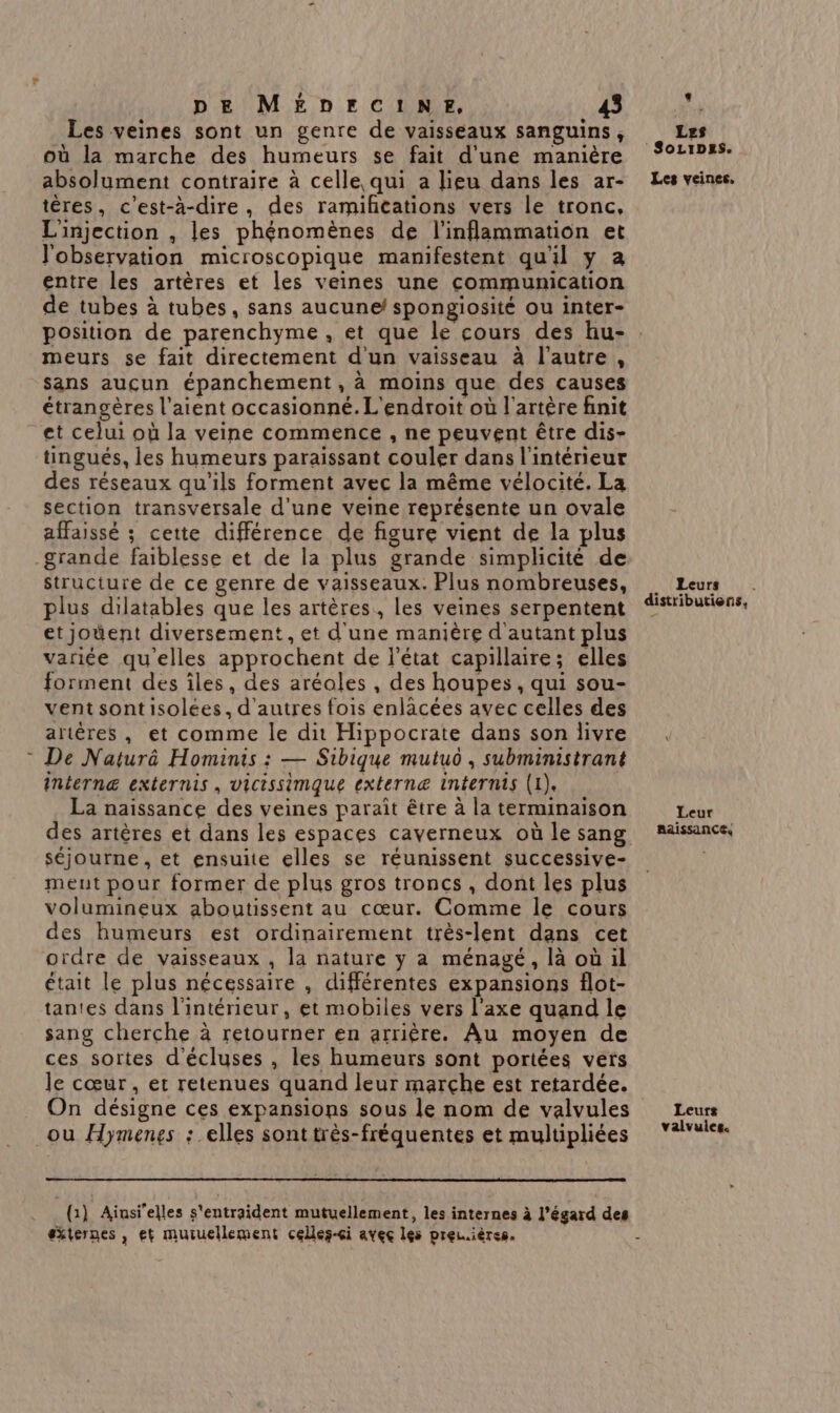 Les veines sont un genre de vaisseaux sanguins, où la marche des humeurs se fait d'une manière absolument contraire à celle qui a lieu dans les ar- tères, c'est-à-dire, des ramifications vers le tronc, L'injection , les phénomènes de l'inflammation et l'observation microscopique manifestent qu'il y a entre les artères et les veines une communication de tubes à tubes, sans aucune spongiosité ou inter- position de parenchyme , et que le cours des hu- meurs se fait directement d'un vaisseau à l’autre, sans aucun épanchement, à moins que des causes étrangères l'aient occasionné. L'endroit où l'artère finit et celui où la veine commence , ne peuvent être dis- tingués, les humeurs paraissant couler dans l'intérieur des réseaux qu'ils forment avec la même vélocité. La section transversale d'une veine représente un ovale affaissé ; cette différence de figure vient de la plus grande faiblesse et de la plus grande simplicité de structure de ce genre de vaisseaux. Plus nombreuses, plus dilatables que les artères, les veines serpentent et joùent diversement , et d'une manière d'autant plus variée qu'elles approchent de l'état capillaire; elles forment des îles, des aréoles , des houpes , qui sou- vent sontisolées, d’autres fois enlacées avec celles des artères , et comme le dit Hippocrate dans son livre De Naturêé Hominis : — Sibique mutuo , subministrant internæ externis, vicissimque externæ internis (1), La naissance des veines paraît être à la terminaison des artères et dans les espaces caverneux où le sang séjourne , et ensuite elles se réunissent successive- ment pour former de plus gros troncs , dont les plus volumineux aboutissent au cœur. Comme le cours des humeurs est ordinairement très-lent dans cet ordre de vaisseaux , la nature y a ménagé, là où il était le plus nécessaire , différentes expansions flot- tantes dans l'intérieur, et mobiles vers l'axe quand le sang cherche à retourner en arrière. Au moyen de ces sortes d'écluses , les humeurs sont portées vers le cœur, et retenues quand leur marche est retardée. On désigne ces expansions sous le nom de valvules ou Hymenes : elles sonttrès-fréquentes et multipliées (1) Ainsi'elles s'entraident mutuellement, les internes à l’égard des éxternes , et mutuellement celles-ci avec les preu.ières. Les Soipss. Les veines. Leurs distributions, Leur AAISSANCE. Leurs valvules.