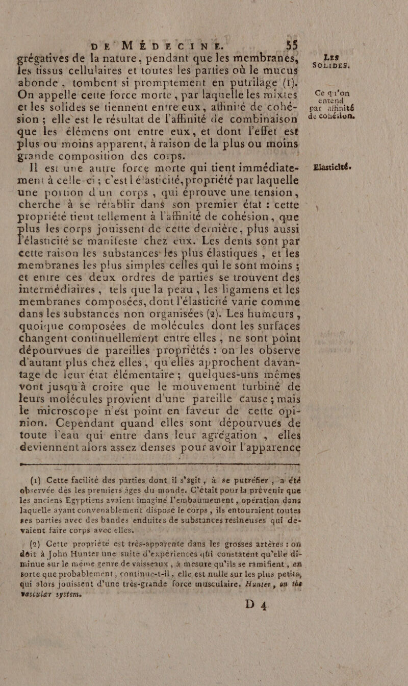 | DE MÉDECINF+F. . à grégatives de la nature, pendant que les membranes, les tissus cellulaires et toutes les parties où le mucus abonde , tombent si promptement en putrilage (1). On appelle cette force morte, par laquelle les mixtes ét les solides se tiennent entre eux, athnité de cohé- sion ; elle est le résultat de l'affinité de combinaison que les élémens ont entre eux, et dont l'effet est plus ou moins apparent, à raison de la plus ou moins grande composition des corps. Ni: Il est une autre force morte qui tient immédiate- ment à celle-ci; c'est lélasticité, propriété par laquelle une portion dun corps , qui éprouve une tension, cherche à se rétablir dans son premier état : cette propriété tient tellement à l’afhnité de cohésion, que lus les corps jouissent de cette dernière, plus aussi Patsiittté se manileste chez eux. Les dents sont par cette raison les substances: les plus élastiques , et les membranes les plus simples celles qui le sont moins ; ét entre ces deux ordres de partiés se trouvent des intermédiaires, tels que la peau , les ligamens et les membranes composées, dont l'élasticrié varie comme dans les substancés non organisées (2). Les humeurs, quoique composées de molécules dont les surfaces changent continuellement entre elles , ne sont point dépourvues de pareilles proprietés : on les observe d'autant plus chez elles, qu'elles approchent davan- tage de leur état élémentaire ; quelques-uns mêmes vont jusqu à croire que le mouvement turbiné de leurs molécules provient d'une pareille cause ; mais le microscope n'est point en faveur de cette opi- nion. Cependant quand elles sont dépourvues de toute l'eau qui entre dans leur agrégation , elles deviennent alors assez denses pour avoir l'apparence (1) Cette facilité des parties dont il s’agit, à se putréfier , a été observée dès les premiers Âges du monde. C'était pour la prévenir que les anciens Egyptiens avaient imaginé l’embaumement , opération dans laquelle ayant convenablement disposé le corps , ils entouraient toutes ses parties avec des bandes enduites de substances résineuses qui de- vaient faire corps avec elles. (2) Cette propriété est très-apparente dans les grosses artères : on déit à John Hunter une suite d'expériences qüi constatent qu’elle di- sorte que probablement , continue-t-il, elle est nulle sur les plus petits, qui 2lors jouissent d’une trés-grande force musculaire. Hunter, on the vascular system: Les SOLIDES. Ce qr’on entend pat affinit de cohésion. Elasticité e