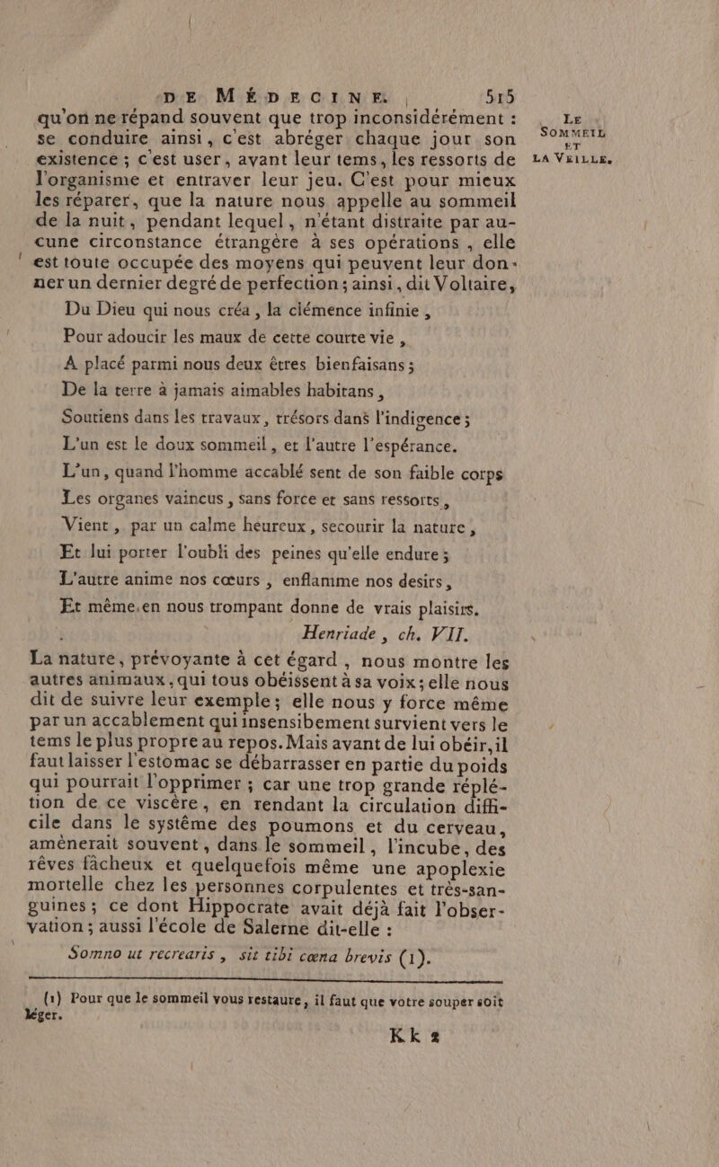 qu'on ne répand souvent que trop inconsidérément : se conduire ainsi, cest abréger chaque jour son existence ; c'est user, avant leur tems, les ressorts de l'organisme et entraver leur jeu. C'est pour mieux les réparer, que la nature nous appelle au sommeil de la nuit, pendant lequel, n'étant distraite par au- cune circonstance étrangère à ses opérations , elle est toute occupée des moyens qui peuvent leur don: ner un dernier degré de perfection ; ainsi, dit Voltaire, Du Dieu qui nous créa , la clémence infinie, Pour adoucir les maux de cette courte vie, À placé parmi nous deux êtres bienfaisans ; De la terre à jamais aimables habitans, Soutiens dans les travaux, trésors dans l’indigence; L'un est le doux sommeil , et l’autre l'espérance. L'un, quand l'homme accablé sent de son faible corps Les organes vaincus, sans force et sans ressorts, Vient, par un calme heureux, secourir la nature, Et lui porter l'oubli des peines qu'elle endure; L'autre anime nos cœurs , enflamme nos desirs, Et même,en nous trompant donne de vrais plaisirs. Henriade, ch. VII. La nature, prévoyante à cet égard, nous montre les autres animaux , qui tous obéissent à sa voix; elle nous dit de suivre leur exemple; elle nous y force même par un accablement qui insensibement survient vers le tems le plus propre au repos. Mais avant de lui obéir, il faut laisser l'estomac se débarrasser en partie du poids qui pourrait l'opprimer ; car une trop grande réplé- tion de ce viscère, en rendant la circulation diff- cile dans le système des poumons et du cerveau, amènerait souvent , dans le sommeil , l'incube, des rêves fâcheux et quelquefois même une apoplexie mortelle chez les personnes corpulentes et trés-san- guines; ce dont Hippocrate avait déjà fait l'obser- vation ; aussi l’école de Salerne dit-elle : Somno ut recrearis | sit tibi cœna brevis (1). TT D re mie nm etat mtpidinin niet (1) Pour que le sommeil vous restaure, il faut que votre souper soit léger. KKk 2 avt ER SOMMEIL ET LA V£&amp;IiLLE,