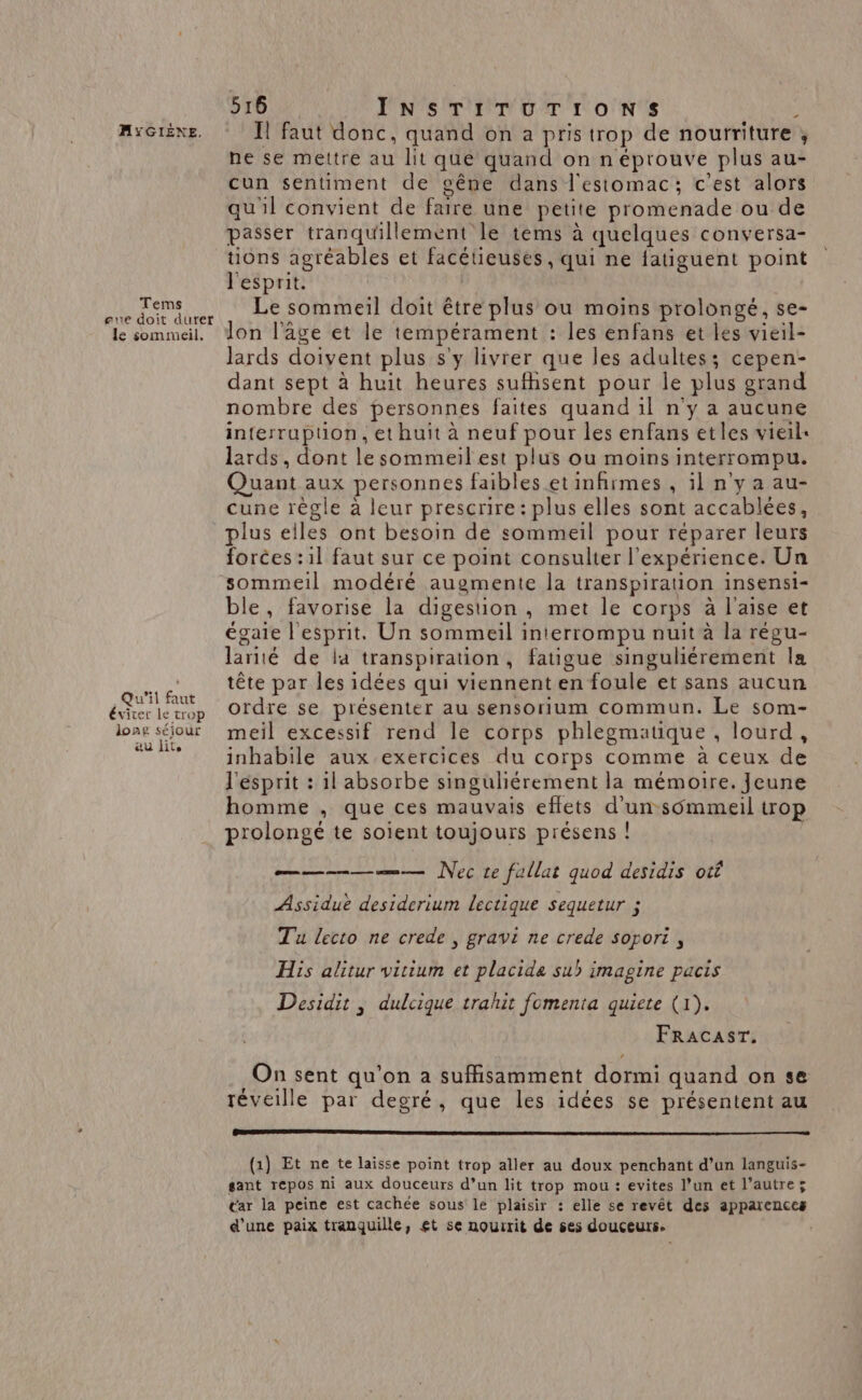 Tems eue doit duret le sommeil. Qu'il faut éviter le trop long séjour &amp;u lite 516 PONTS EP DT ICONS à I! faut donc, quand on a pris trop de nourriture ; ne se mettre au lit que quand on n éprouve plus au- cun sentiment de cêne dans l'estomac; c'est alors qu'il convient de faire une petite promenade ou de passer tranquillement le tems à quelques conversa- tions agréables et facétieusées, qui ne fatiguent point l'esprit. Le sommeil doit être plus ou moins prolongé, se- Jon l'age et le tempérament : les enfans et les vieil- lards doivent plus s'y livrer que les adultes; cepen- dant sept à huit heures sufhsent pour le plus grand nombre des personnes faites quand il n'y a aucune interrupuon, et huit à neuf pour les enfans etles vieil: lards, dont le sommeil est plus ou moins interrompu. Quant aux personnes faibles etinfirmes , il n'y a au- cune règle à leur prescrire: plus elles sont accablées, plus elles ont besoin de sommeil pour réparer leurs forces :1l faut sur ce point consulter l'expérience. Un sommeil modéré augmente la transpiration insensi- ble, favorise la digestion , met le corps à l'aise et égaie l'esprit. Un sommeil interrompu nuit à la régu- lariié de la transpiration, fatigue singuliérement la tête par les idées qui viennent en foule et sans aucun ordre se présenter au sensorium commun. Le som- meil excessif rend le corps phlegmatique , lourd, inhabile aux exercices du corps comme à ceux de l'esprit : il absorbe singuliérement la mémoire. Jeune homme , que ces mauvais eflets d’un s6mmeil trop prolongé te soient toujours présens ! —————— Nec te fallat quod desidis otf Assiduë desiderium lectique sequetur ; Tu lecto ne crede , gravi ne crede sopori , His alitur vitium et placida sui imagine pacis Desidit , dulcique trahit fomenta quiete (1). FRAcAsT. On sent qu'on a suffisamment dormi quand on se 4 < 4 Ll 4 4 réveille par degré, que les idées se présentent au (1) Et ne te laisse point trop aller au doux penchant d’un languis- gant repos ni aux douceurs d’un lit trop mou : evites l’un et l’autre; tar la peine est cachée sous le plaisir : elle se revêt des apparences d’une paix tranquille, et se nourrit de ses douceurs.