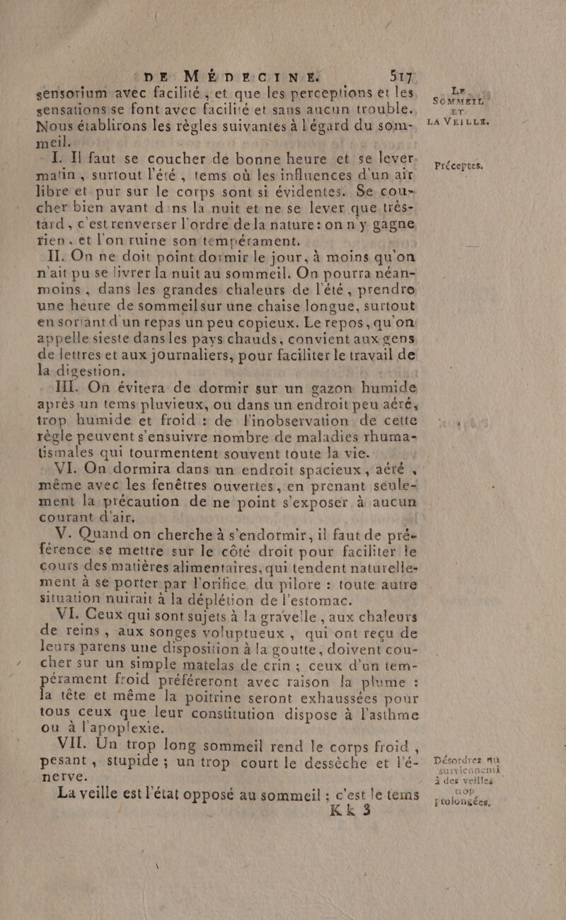 sensorium avec facilité , et que les perceptions et les sensationsse font avec facilité et sans aucun trouble. Nous établirons les règles suivantes à Légard du som- mel. matin, surtout l'été , tems où les influences d'un air libre et pur sur le corps sont si évidentes. Se cour cher bien avant dns la nuit et ne se lever que très- tard , c'est renverser l'ordre dela nature: on n y gagne tien. et l'on ruine son'tempérament. IT. On ne doit point doimir le jour, à moins qu'on n'ait pu se livrer la nuit au sommeil. On pourra néan- moins, dans les grandes chaleurs de l'été, prendre une heure de sommeilsur une chaise longue, surtout en sortant dun repas un peu copieux. Lerepos,qu'on appelle sieste dans les pays chauds, convient aux gens de lettres et aux journaliers, pour faciliter le travail de la digestion. | _- HE On évitera de dormir sur un gazon humide après un tems pluvieux, ou dans un endroit peu aéré, trop humide et froid : de finobservation de cette règle peuvent s'ensuivre nombre de maladies rhuma- tismales qui tourmentent souvent toute la vie. VI On dormira dans un endroit spacieux , aété , même avec les fenêtres ouvertes, en prenant seule- ment la précaution de ne point s'exposer à aucun courant d'air. | .V. Quand on cherche à s'endormir, il faut de prée férence se mettre sur le côté droit pour faciliter le cours des matières alimentaires, qui tendent naturelle- ment à se porter par l'orifice du pilore : toute autre Situation nuirait à la déplétion de l'estomac. VI. Ceux qui sont sujets à la gravelle , aux chaleurs de reins, aux songes voluptueux , qui ont reçu de leurs parens une disposition à la goutte, doivent cou- cher sur un simple matelas de crin : ceux d’un tem- pérament froid préféreront avec raison la plume : la tête et même la poitrine seront exhaussées pour tous ceux que leur constitution dispose à l'asthme ou à l'apoplexie. VIT. Un trop long sommeil rend le corps froid , pesant, stupide ; un trop court le dessèche et l'é- nerve. La veille est l’état opposé au sommeil ; teins à K k Lr. SOMMEIL ET LA VEILLE. Préceptes. Désordres qu surviennetti à des veilles OP frolongées,