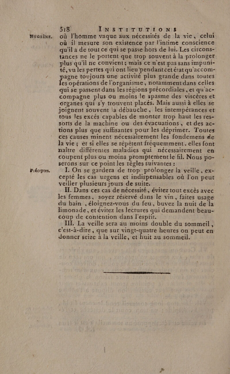 Préceptes, 518 INSTITUTIONS où il mesure son existence par l’intime conscience qu'il à de tout ce qui se passe hors de lui. Les circons- tances ne le portent que trop souvent à la prolonger plus qu'il ne convient; mais ce n'est pas sans impuni- té, vu les pertes qui ont lieu‘pendantcet état qu'accom- pagne toujours une activité plus grande dans toutes les opérations de l'organisme, notamment dans celles qui se passent dans les régions précordiales , et qu'ac- compagne plus ou moins le spasme des viscères et organes qui s'y trouvent places. Mais aussi à elles se joignent souvent la débauche, les intempérances et tous les excès capables de monter trop haut les res- sorts de la machine ou des évacuations , et des ac- tions plus que suffisantes pour les déprimer. Toutes ces causes minent nécessairement les fondemens de la vie; èt si elles se répètent fréquemment, elles font naître différentes maladies qui nécessairement en coupent plus ou moins promptementle fil. Nous po- serons sur ce point les règles suivantes : I. On se gardera de trop prolonger ja veille, ex- cepté les cas urgens et indispensables où l’on peut veiller plusieurs jours de suite. IT. Dans ces cas de nécessité, évitez tout excès avec les femmes, soyez réservé dans le vin, faites usage du bain ,éloïgnez-vous du feu, buvez la nuit de la limonade, et évitez les lectures qui demandent beau- coup de contention dans l'esprit. IIL. La veille sera au moins double du sommeil , c'est-à-dire, que sur vingt-quatre heures on peut en donner seize à la veille, et huit au sommeil.