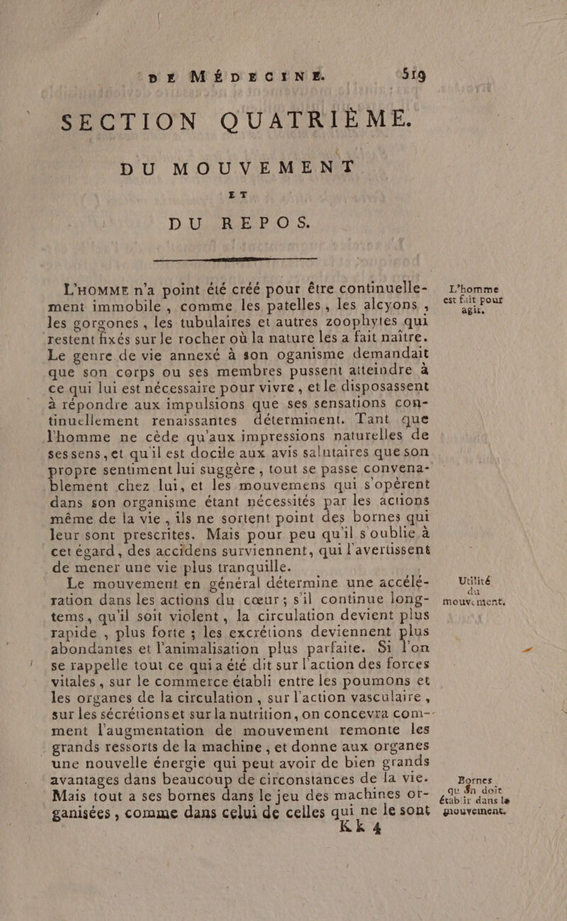 SECTION QUATRIÈME. DU MOUVEMENT ET DILÉR ER OS L'HOMME n’a point été créé pour être continuelle- ment immobile , comme les patelles, les alcyons , les gorgones , les tubulaires et autres zoophytes qui restent fixés sur le rocher où la nature les a fait naître. Le genre de vie annexé à son oganisme demandait que son corps ou ses membres pussent atteindre à ce qui lui est nécessaire pour vivre, etle disposassent à répondre aux impulsions que ses sensations Ccon- tinuellement renaissantes déterminent. Tant que l'homme ne cède qu'aux impressions naturelles de sessens ,et quil est docile aux avis salutaires que son propre sentiment lui suggère , tout se passe convena- blement chez lui, et les mouvemens qui s'opêérent dans son organisme étant nécessités par les actions même de la vie , ils ne sortent point des bornes qui leur sont prescrites. Mais pour peu qu'il s oublie à cet égard , des accidens surviennent, qui l'avertissent de mener une vie plus tranquille. | Le mouvement en général détermine une accélé- ration dans les actions du cœur; s’il continue long- tems, quil soit violent, la circulation devient plus rapide , plus forte ; les excrétions deviennent plus abondantes et l’animalisation plus parfaite. Si l'on se rappelle tout ce qui a été dit sur l'action des forces vitales, sur le commerce établi entre les poumons et les organes de la circulation, sur l’action vasculaire, ment l'augmentation de mouvement remonte les grands ressorts de la machine , et donne aux organes une nouvelle énergie qui peut avoir de bien grands avantages dans beaucoup de circonstances de la vie. Mais tout a ses bornes dans le jeu des machines or- L'homme est fait pour agir. Utilité du mouvement. Bornes qu £n doit 4