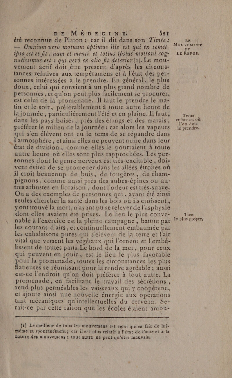 êté reconnue de Platon ; car il dit dans son Timée : — Omnium vero motuum optimus ille est qui ex semet. ipso est et fit, nam et menti et totius ipsius motiont cog- natissimus est : qui vero ex alio fit deterior (1). Le mou- vement actif doit être prescrit d'après les circons- tances relatives aux tempéramens et à l'état des per- sonnes intéressées à le prendre. En général, le plus doux, celui qui convient à un plus grand nombre de peïsonnes.et qu'on peut plus facilement se procurer, est celui de la promenade. Il faut le prendre le ma- un et le soir, préférablement à toute autre heure de la journée , particuliérement l'été et en plaine. Il faut, dans les pays boisés, près des étangs et des marais, préférer le milieu de la journée ; car alors les vapeurs qui sen élèvent ont eu le tems de se répandre dans . l'atmosphère, et ainsi elles ne peuvent nuire dans leur état de division , comme elles le pourraient à toute autre heure où elles sont plus rapprochées. Les per- sonnes dont le genre nerveux est très-excitable , doi- vent éviter de se promener dans les allées étroites où il croît beaucoup de buis, de fougères, de cham- pignons , comme aussi près des aubes-épines ou au- tres arbustes en floraison , dont l'odeur est très-suave. On a des exemples de personnes qui, ayant été ainsi seules chercher la santé dans les bois où ils croissent, y onttrouvé la mort, n'ayant pu se relever de l'asphyxie dont elles avaient été prises. Le lieu le plus conve- nable à l'exercice est la pleine campagne , battue par les courans d’airs, et continuellement émbaumée par les exhalaisons pures qui s'élèvent de la terre et l'air vital que versent les végétaux qui l'ornent et l'embé- lissent de toutes parts. Le bord de la mer, pour ceux qui peuvent en jouir, est le lieu le plus favorable pour la promenade, toutes les circonstances les plus flatteuses se réunissant pour la rendre agréable ; aussi est-ce l'endroit qu'on doit préférer à tout autre. La promenade, en facilitant le travail des sécrétions , rend plus perméables les vaisseaux qui y coopèrent, et ajoute ainsi une nouvelle énergie aux opérations tant mécaniques qu'intellectuelles du cerveau. Se- rait-ce par cette raison que les écoles étaient ambu- no __ (1) Le meilleur de tous les mouvemens est celni qui se fait de lui- même et spontanément; car ilest plus relatif à l’état de lameet à la nature des mouvemens ; tout autre ne peut qu’etre mauvais. LE MOUVEMEXT ET LE Repos. Temes et hourcs où l’on doit le prendre. Lieu le plus piopre,