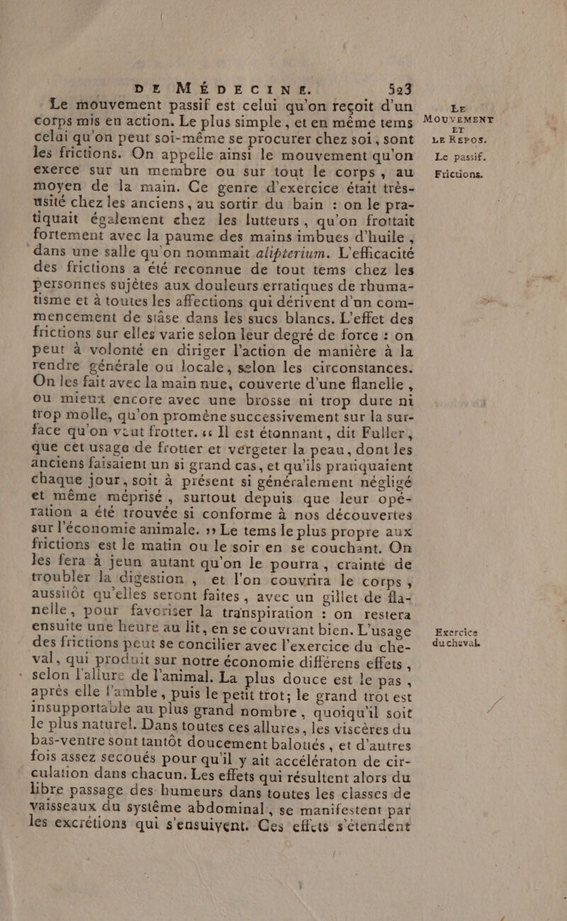 Le mouvement passif est celui qu'on recoit d’un Corps mis en action, Le plus simple , et en même tems celui qu'on peut soi-même se procurer chez soi, sont les frictions. On appelle ainsi le mouvement qu'on exerce sur un membre ou sur tout le corps, au moyen de la main. Ce genre d'exercice était très- usité chez les anciens, au sortir du bain : on le pra- tiquait également chez les lutteurs, qu'on frottait fortement avec la paume des mains imbues d'huile , dans une salle qu'on nommaït alipterium. L'efficacité des frictions a été reconnue de tout tems chez les personnes sujètes aux douleurs erratiques de rhuma- tisme et à toutes les affections qui dérivent d’an com- mencement de stäse dans les sucs blancs. L'effet des fictions sur elles varie selon leur degré de force : on peut à volonté en diriger l’action de manière à la rendre générale ou locale, selon les circonstances. On les fait avec la main nue, couverte d'une flanelle , Où mieux encore avec une brosse ni trop dure ni trop molle, qu'on promène successivement sur la sur- face qu'on viut frotter. « Il est étonnant, dit Fuller, que cet usage de frotter et vérgeter la peau, dont les anciens faisaient un si grand cas, et qu’ils praiquaient chaque jour, soit à présent si généralement négligé et même méprisé, surtout depuis que leur opé- ration a été trouvée si conforme à nos découveïtes sur l'économie animale. » Le tems le plus propre aux frictions est le matin ou le soir en se couchant. On les fera à jeun autant qu'on le pourra, crainté de troubler la digestion , et l'on couvrira le corps, aussiiôt qu'elles seront faites, avec un gillet de fla- nelle, pour favoriser la transpiration : on restera ensuite une heure au lit, en se couvrant bien. L'usage des frictions peut se concilier avec l'exercice du che- val, qui produit sur notre économie différens effets x selon l'allure de l'animal. La plus douce est le pas , après elle l’amble, puis le petit trot: le grand trot est insupportable au plus grand nombre, quoiqu'il soit le plus naturel. Dans toutes ces allures . les viscères du bas-ventre sont tantôt doucement balotiés et d'autres fois assez secoués pour qu'il y ait accélératon de cir- culation dans chacun. Les effets qui résultent alors du hbre passage des humeurs dans toutes les classes de vaisseaux du système abdominal, se manifestent par les excrétions qui s'ensuivent. Ces effets s'étendent EE MOUVEMENT Le passif. Ftictions. Exercice du cheval