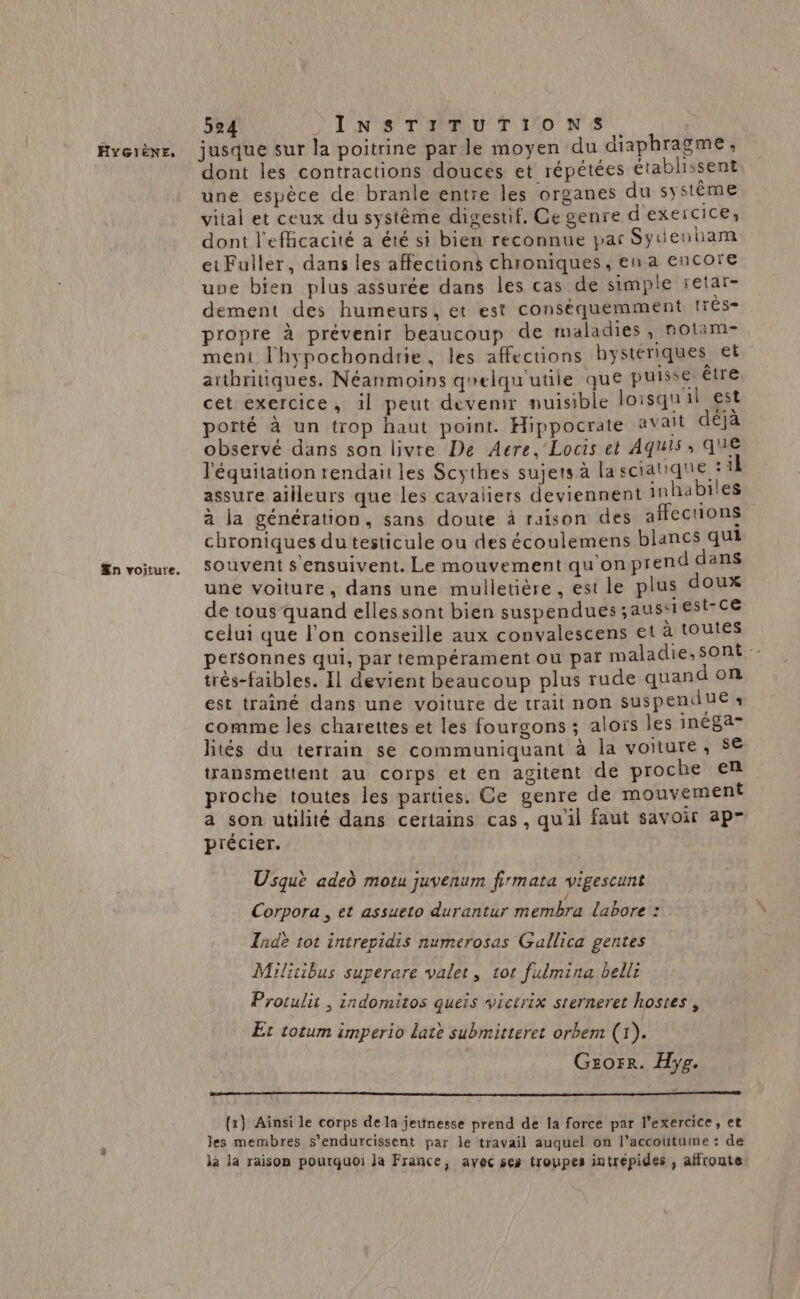 Æn voiture. dont les contractions douces et répétées établissent une espèce de branle entre les organes du système vital et ceux du système digestif. Ce genre d'exercice, dont l'efficacité a été si bien reconnue par Sydenham et Fuller, dans les affections chroniques, en a encore une bien plus assurée dans les cas de simple retar- dement des humeurs, et est conséquemment !res- propre à prévenir beaucoup de maladies , notam- ment l'hypochondrie, les affecuons hystériques et arthritiques. Néanmoins qelqu'utile que puisse, ire cet exercice, il peut devenir nuisible loisqu il est porté à un trop haut point. Hippocrate avait déjà observé dans son livre De Aere, Locis et Aquis , QUE l'équitation rendait les Scythes sujets à la sciatique *1 assure ailleurs que les cavaliers deviennent inhabiles a la génération, sans doute à raison des affections chroniques du testicule ou des écoulemens blancs qui souvent s’ensuivent. Le mouvement qu'on prend dans une voiture, dans une mulletière , est le plus doux de tous quand elles sont bien suspendues ;aussi est-ce celui que l’on conseille aux convalescens et à toutes personnes qui, par tempérament ou par maladie, sont‘ très-faibles. Il devient beaucoup plus rude quand on est trainé dans une voiture de trait non suspendue ‘ comme les charettes et les fourgons ; alors les inéga- lités du terrain se communiquant à la voiture, $€ transmettent au corps et en agitent de proche en proche toutes les parties. Ce genre de mouvement a son utilité dans certains cas, qu'il faut savoir ap p'écier. Usquè aded motu juvenum firmata vigescunt Corpora , et assueto durantur membra labore : Indè tot intrepidis numerosas Gallica gentes Militibus superare valet, 1ot fulmina belli Protulit , indomitos queis victrix sterneret hostes , Et totum imperio Latè submitteret orbem (1). Gzorr. Hyg. {2} Ainsi le corps de la jeunesse prend de la force par l'exercice, et les membres s’endurcissent par le travail auquel on l’accoutume : de la la raison pourquoi la France, avec ses troupes intrépides , affronte