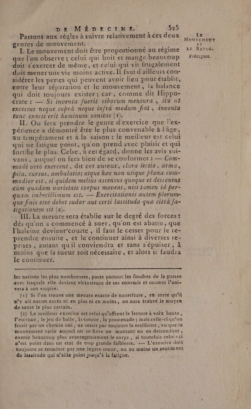 Passons aux règles à suivre relativement à ces deux genres de mouvement. I. Le mouvement doit être proportionné au régime que l'on observe; celui qui boit et mange beaucoup doit s'exercer de même, et celui qui vit frugalement doit menerune vie moins active. Il faut d'ailleurs con- sidérer les pertes qui peuvent avoir lieu pour établir, entre leur réparation et le mouvement, ia balance qui doit toujours exister; car, comme dit Hippo- crate : — Si inventa fuerit ciborum mensura , îta uE excessus neque suprà neque infra modum fiat, inventa tunc exactè evit hominum sanitas (1). II. On fera prendre le genre d'exercice que l'ex- périence a démontré être le plus convenable à l'âge, au tempérament et à la saison : le meilleur est celui qui ne fatigue point, qu'on prend avec plaisir et qui {ortifie le plus. Celse, à cetégard, donne les avis sui- vans , auquel on fera bien de se conformer : — Com- modèé vero exercent, dit cet auteur, clara lectio, arma, pila, cursus, ambulatio; atque hec non utique plana com- modior est, si quidem melius ascensus quoque et descensus cùm quadam varietate corpus moveat, nist tamen td per- quam imbecillimum est. — Exercitationis autem plerum-. que finis esse debet sudor aut certè lassitudo quæ citra fa- tigationem sté (2). | IL. La mesure sera établie sur le degré des forces i dès qu'on à commencé à suer, qu on est abattu, que l'haleine devient-courte , il faut le cesser pour le re- prendré ensuite , et le continuer ainsi à diverses re- prises, autant quil conviendra et sans sépuiser, à moins que la sueur soit nécessaire , et alors 1i faudra le continuer. en à 2 2e 2 22 2 0 0 oo les nations les plus nombreuses, porte partout les foudres de la guerre avec lesquels elle devient victorieuse de ses ennemis et soumet l’uni- vers à son empire. (1} S1 l’on trouve une mesure exacte de nourriture, en sorte qu’il n'y ait aucun excês ni en plus ni en moins, on aura trouvé le moyen de santé le plus certain. (2) Le meilleur exercice est celui qw’offrent la lecture à voix haute, l'escrime , le jeu de balle, la course, la promenade ; mais celle-ci qu’on ferait par un chemin uni, ne serait pas toujours la meilleure, vu que le mouvement varié auquel on se livre en montant ou en descendant, exerce beaucoup plus avantagéusement le corps , si toutefois celui-ci n'est point dans un état de trop grande faiblesse. --- L'exercice doit toujours se terminer par une légère sueur, ou au moins un sentiment de lassitude qui n’aille point jusqu’à la fatigue, LE MOUVEMENT FT LE REeros. Fréceptes.