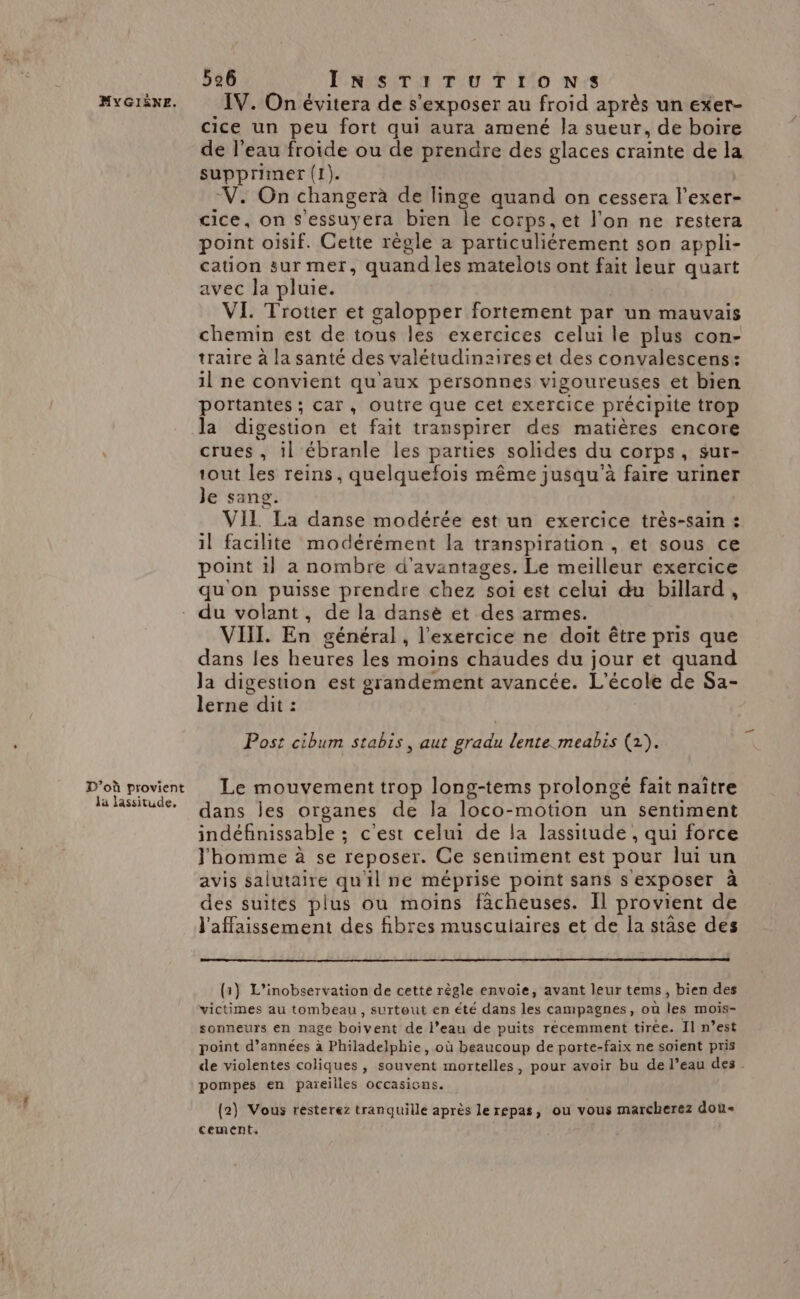 D'où provient Ja lassitude, 526 INSTITUTIONS IV. On évitera de s’exposer au froid après un exer- cice un peu fort qui aura amené Ja sueur, de boire de l’eau froide ou de prendre des glaces crainte de la supprimer (1). V. On changerà de linge quand on cessera l’exer- cice, on Sessuyera bien le corps, et l'on ne restera point oisif. Cette règle a particuliérement son appli- cation sur mer, quand les matelots ont fait leur quart avec la pluie. VI. Trotter et galopper fortement par un mauvais chemin est de tous les exercices celui le plus con- traire à la santé des valétudinaires et des convalescens: il ne convient qu'aux personnes vigoureuses et bien portantes ; car, outre que cet exercice précipite trop la digestion et fait transpirer des matières encore crues, il ébranle les parties solides du corps, sur- tout les reins, quelquefois même jusqu’à faire uriner Je sang. VIL La danse modérée est un exercice très-sain : il facilite modérément la transpiration , et sous ce point il a nombre d'avantages. Le meilleur exercice qu'on puisse prendre chez soi est celui du billard, du volant, de la dansè et des armes. VIIL. En général , l'exercice ne doit être pris que dans les heures les moins chaudes du jour et quand Ja digestion est grandement avancée. L'école de Sa- lerne dit : Post cibum stabis, aut gradu lente meabis (2). Le mouvement trop long-tems prolongé fait naître dans les organes de la loco-motion un sentiment indéfinissable ; c'est celui de la lassitude , qui force J'homme à se reposer. Ce sentiment est pour lui un avis salutaire qu'il ne méprise point sans s exposer à des suites plus où moins fächeuses. Il provient de l'affaissement des fibres musculaires et de la stâse des {1} L’inobservation de cette règle envoie, avant leur tems, bien des victimes au tombeau, surtout en été dans les campagnes, où les mois- sonneurs en nage boivent de l’eau de puits récemment tirée. Il n’est point d’années à Philadelphie, où beaucoup de porte-faix ne soient pris de violentes coliques , souvent mortelles, pour avoir bu de l’eau des pompes en pareilles occasions. (2) Vous resterez tranquille après le repas, ou vous marcherez dou cement,