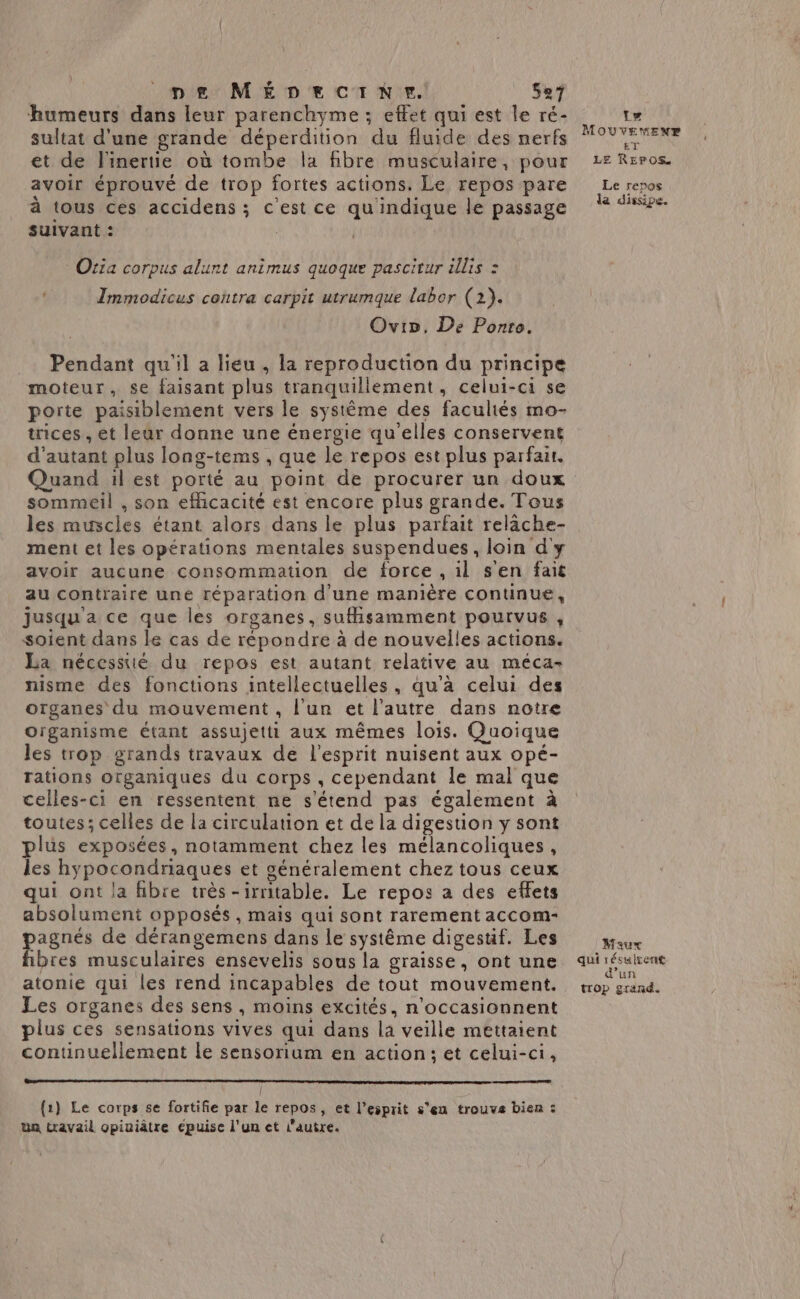 humeurs dans leur parenchyme ; effet qui est le ré- sultat d'une grande déperdition du fluide des nerfs et de l'inertie où tombe la fibre musculaire, pour avoir éprouvé de trop fortes actions. Le repos pare à tous ces accidens ; c'est ce qu indique le passage suivant : | Oria corpus alunt animus quoque pascitur illis : TImmodicus contra carpit utrumque labor (2). Ovivo, De Ponts. Pendant qu'il a lieu , la reproduction du principe moteur, se faisant plus tranquillement, celui-ci se porte paisiblement vers le systême des facultés mo- trices , et leur donne une énergie qu'elles conservent d'autant plus long-tems , que le repos est plus parfait. Quand il est porté au point de procurer un doux sommeil , son efhcacité est encore plus grande. Tous les muscles étant alors dans le plus parfait relâche- ment et les opérations mentales suspendues, loin d'y avoir aucune consommation de force , il s'en fait au contraire une réparation d'une manière continue, jusqu'a ce que les organes, sufisamment pourvus, soient dans le cas de répondre à de nouvelles actions. La nécesstié du repos est autant relative au méca- nisme des fonctions intellectuelles, qu'à celui des organes du mouvement , l'un et l'autre dans notre Organisme étant assujetti aux mêmes lois. Quoique les trop grands travaux de l'esprit nuisent aux opé- rations organiques du corps , cependant le mal que celles-ci en ressentent ne s'étend pas également à toutes; celles de la circulation et de la digestion y sont plus exposées, notamment chez les mélancoliques, les hypocondriaques et généralement chez tous ceux qui ont la fibre très-irritable. Le repos a des effets absolument opposés, mais qui sont rarement accom- pagnés de dérangemens dans le systême digesüf. Les fibres musculaires ensevelis sous la graisse, ont une atonie qui les rend incapables de tout mouvement. Les organes des sens , moins excités, n’occasionnent plus ces sensations vives qui dans la veille mettaient continuellement le sensorium en action; et celui-ci, l {1} Le corps se fortifie par le repos, et l’esprit s’en trouve bien: Ua travail opiuiâtre eépuise l'un et autre. Le MOUVEMENT ET LE REPOS Le repos da dissipe. Maur qui résulrent d’un trop grand.