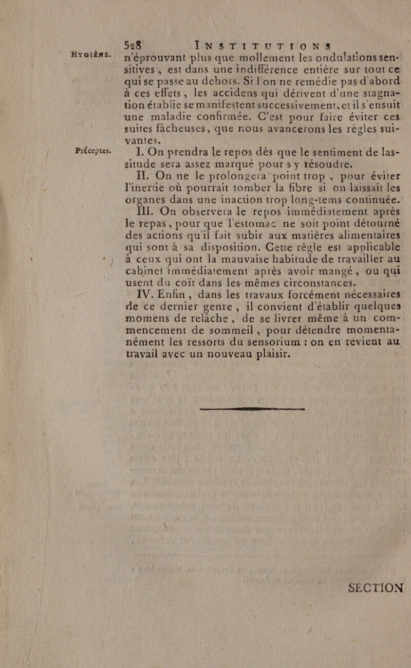 | Préceptes. 528 INSTrTUTrOoNSs n'éprouvant plus que mollement les ondulations sen- sitives, est dans une indifférence entière sur tout ce quise passe au dehors, Si l'on ne remédie pas d'abord à ces effets, les accidens qui dérivent d'une stagna- tion établie se manifestent successivement,etils ensuit une maladie confirmée. C’est pour faire éviter ces suites facheuses, que nous avancerons Les règles sui- vantes. I. On prendra le repos dès que le sentiment de las- situde sera assez marqué pour s y résoudre. II. On ne le prolongera point trop , pour éviter l'inertie où pourrait tomber la fibre s1 on laissait les organes dans une inaction trop long-tems continuée. III. On observera le repos immédiatement après Je repas, pour que l'estomac ne soit point détourné des actions qu'il fait subir aux matières alimentaires qui sont à sa disposition. Cette règle est applicable à ceux qui ont la mauvaise habitude de travailler au cabinet immédiatément après avoir mangé, ou qui usent du coït dans les mêmes circonstances. IV. Enfin, dans les travaux forcément nécessaires de ce derniet genre , 1l convient d'établir quelques momens de relâche, de se livrer même à un com- mencement de sommeil , pour détendre momenta- nément les ressorts du sensorium : on en révient au travail avec un nouveau plaisir. SECTION