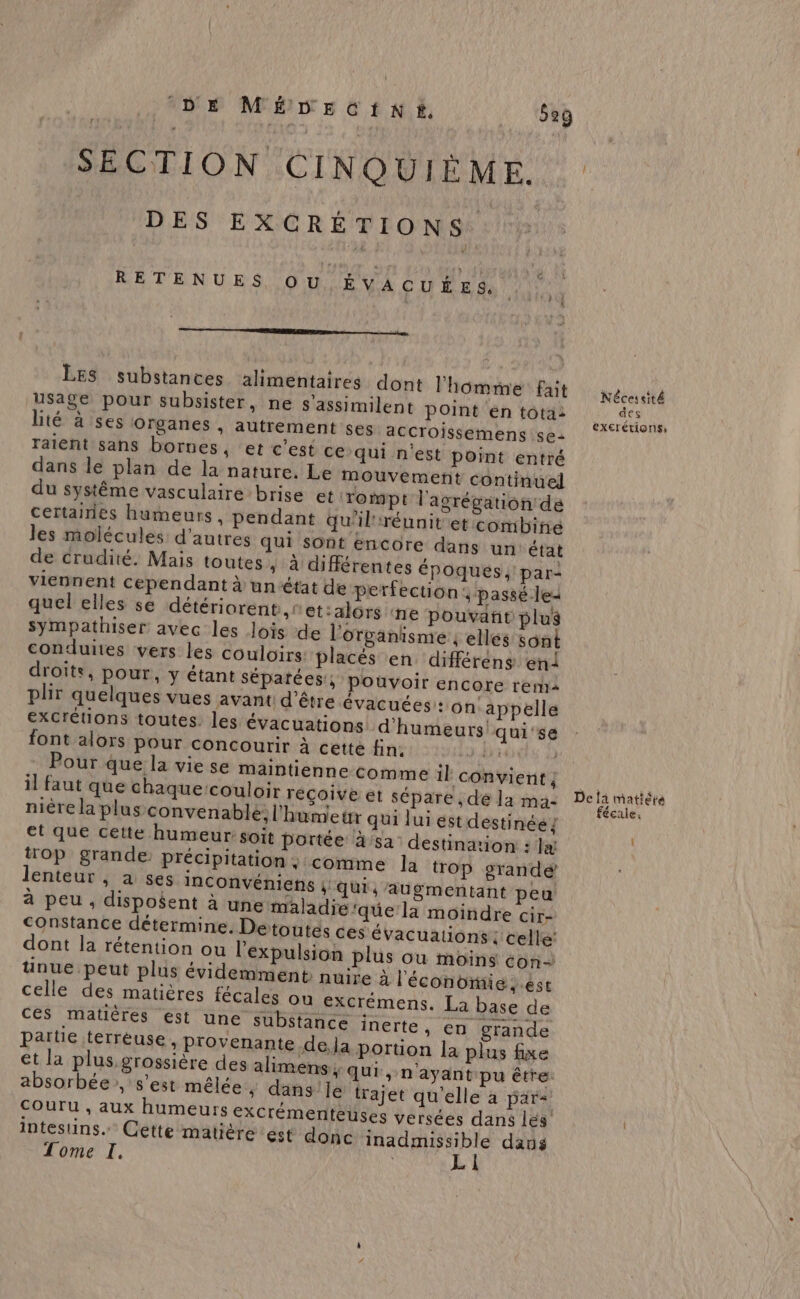j DE MÉDECfINÉ#, _ ‘629 DES EXCRÉTIONS RETENUES OU ÉVACUÉE 4, mm mm mm LES substances alimentaires dont l'homme fait Usage pour subsister, ne s'assimilent point en tota: raient sans bornes, et c’est ce qui n'est point entré dans le plan de la nature. Le mouvement continuel du système vasculaire brise et rompt l'agrégation de certairies humeurs, pendant qu'il'réunit et combine les molécules d’autres qui sont encore dans un état de crudité. Mais toutes , à différentes époqués ; par: viennent cependant à unétat de perfection passé les quel elles se détériorent ,r et:alors ‘ne pouvañit plus sympathiser avec les Jois de l'organisme ; elles sont conduites vers les couloirs placés en différens en! droits, pour, y étant séparées; pouvoir encore rerha plir quelques vues avant d’être évacuées: on appelle excrétions toutes. les évacuations d'humeurs qui'se font alors pour concourir à cette fin. bi trop grande précipitation; comme la trop grandé lenteur , a ses Inconvéniens 4 qui , augmentant peu à peu , disposent à une maladie‘que la moindre cir- Constance détermine. Detoutés ces évacuations | celle’ ces matières est une substance inerte » €n grande partie terréuse , provenante dela portion la plus fixe et la plus grossière des alimens; qui, n'ayant pu être. absorbée, s’est mêlée ; dans'Je trajet qu'elle à pars couru , aux humeurs exCrémentèuses versées dans les intestins. Cette matière ést donc inadmissible dans L 1 Nécessité des