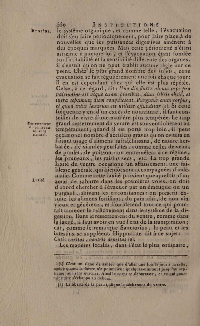 Fescetrement du ventreest souvent naturel. La xité. 530 Æ NS DIRMUITIT O7 N1S doit s'en faire périodiquement pour faire place à de nouvelles que les puissances digestives aménent à des époques marquées. Mais cette périodicité n'étant astréinte à aucune loi, et l'évacuation étant fondée sur l' irritabilité et la sensibilité différente des organes, il s'ensuit qu'on ne peut établir aucune régle sur ce point. Chez le plus grand nombre des sujets, cette évacuation se fait réguliérement une fois chaque jour: Celse , à cet égard, dit : Uno die fluere aluum sæpt pro valctudine est atque cham pluribus , dum febris absif, et intra septimum diem conqutescat., Purgatur enim corpus ; et quod intus lesurum est utiliter effunditur (a). Si ceue fréquence vient d'un excès de nourriture , 1 faut con- seiller de vivre d'une mañière plus tempérée. Le trop grand resserrement du ventre ést souvent, inhérent au tempérament ; quand, il est porté trop loin ,4l peut occasioner nombred'accidéns graves qu on évitera en faisant usage d'alimens rafraichissans , de nature her- bacée,, de viandes peufaités ; comme celles de veau, de poulet, de poisson: ion .entremêlera à ce régime, Jes pruneaux, les raisins secs , etc. La trop grande laxité du ventre occasione: un affaissement, une fai- blesse générale.quibientôt sont accompagnées d'œdé- matie. Comme cette laxité provient quelquefois d'un amas de saburre dans les premières VOIES, on doit d'abord chercher à l'évacuer par un-émétique où un purgauf,) suivant les circonstances : on prescrit en- suite. les alimens foruhans ; du pain rôuù, de bon vin vieux et généreux, et: l'on défend tout.ce qui pour- rait ramenér le relächement dans le système de da di- gestion. Dans lé resserrement du ventre; comme dans la laxité, il. faut avoir en vue d'état de la transpiration; cr, comme le remarque Sanctorius , la peau et ie intestins sé suppléent, Hippoctate dit à ce sujet: Cutis raritas , ventris densitas (2). Les matières fécales ; dans l'état le plus ordinaire, Myrr Cet re « x © fr} C’est un signe de santé, que d'aller uné fois le jour à laselle, méme quand la fièvre n’a point lieu; gnelques-uns sont jusqt” au sep- tième jour säns évacuer. Ainsi le corps se débarrasse 3 et ce qui pour- rait nuire s ’échappe au dehors. (2) La liberté de la peau indique la sécheresse du ventre.