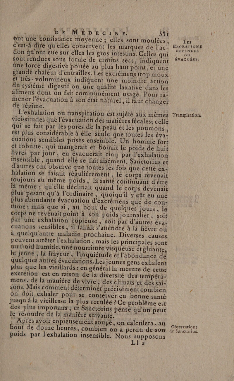 ont une consistance moyenne : elles sont moulées, c’est-à-dire qu'elles conservent les marques de l'ac- tion qu'ont eue sur elles les gros intestins. Celles qui Sont rendues sous forme de crotins secs, indiquent üne force digestive portée au plus haut point, el une grande chäleur d’entrailles. Les excrémens tTop moux ét trés - volumineux indiquent une moindre action du systéme digestif ou une qualité laxative dans les alimens dont on fait communément usage. Pour ra- méner l'évacuation à son état naturel, il faut changer de régime, L'exhalation ou transpiration ést sujèté aux mêmes vicissitudes que l'évacuation des matières fécales; celle qui $e fait par les pores de la peau ét les poumons, est plus considérable à élle Seule que toutes les Éva- Cuations sensibles prises ensemble. Un homme fort ét robuste, qui mangerait et bôirait le poids de huit livres par jour, en évacuerait cinq par l’exhalation insensible , quand éllé se faît aisément. Sanctorius et d'autres ont observé que toutes les fois que cette Ex- halation se faisait réguliérément , le Corps revenait toujours au même poids, là Santé continuant d’êtré Hi mème ; qu'elle déclinait quand le corps devenait Plus pésant qu’à l'ordinaire . quoiqu'il y eût eu une plus abondante évacuation d’excrémens que de cou- tüme ; mais que si, au bout de quelques jours , le Corps ne revenait point à $on poids journalier, soit Par une exhalätion copieuse , soit par d'autres éva- cuauons sensibles , il fallait s’atténdre à la fièvre ou à quelqu'autre maladie prochaine. Diverses causes ün froid humide,une nourriture visqueuse ét gluante, lé jeûné , la frayeur, l'inquiétude et l'abondance de quelques autres évacuations. Les jeunes gens exhalent plus que les vieillards: en général la mesure de cette excrétion est en raison de là diversité des témipéra- mens, dé là manièré de vivre ; des climats et des sai- sons. Mais comment déterminer précisément combien on doit exhaler pour se conserver en bonne santé jusqu à la vieillesse la plus reculée ? Ce problême est des plus importans , ét Sanctorius pense qu'on peut lé résoudre dé là mänièré Shivante. Après avoir copieusement soupé, on calculera , au bout de douze heures, combien on à perdü de son poids par l'exhalation insensible, Nous RUE Aa à 2 LES EXCRÉTIONS RETENUES : OU ÉVACUÉES. Transpiration. Observations de Sanciorius.