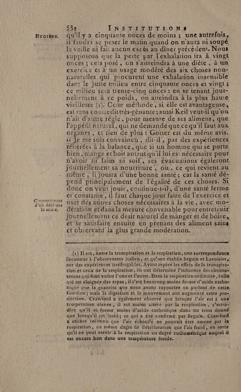 qu'il y a cinquante onces de moins ; une autrefois, il faudra se peser le matin quand on n'aura ni soupé Ja veille ni fait aucun excès au diner précédent. Nous supposons que la perte par l'exhalation ira à vingt onces ; cela posé , On s'astreindra à une diète, à un exercice ét à un usage modéré des six choses non- naturelles qui procurent une exhalation insensible dan: le juste milieu entre cinquante onces et vingt x nellement à ce poids, on atteindra à la plus haute vieilesse (1). Cette méthode, s1 elle est avantageuse, est sans contrecittrés-génante ; aussi Keil veut-il qu'on n'ait d'autre régle, pour mesure de ses alimens, que l'appétit naturel, qui ne demande quecequ'il faut aux organes , et tien de plus : Gorter est du même avis. ce Je me suis convaincu, dit-il, par des expériences réiiérées à la balance, que si un homme qui se porte bien, mange et boit autant qu'il luies! nécessaire pour n'avoir #i faim ni soif , Ses évacuauons égaleront journéllement sa nouïriture , OU, Ce qui revient au même , il jouira d'une bonne santé; car la santé dé- pend ptincipalement de l'égalité de ces choses. Si donc on veut jouir, continue-t-il, d’une santé ferme et constante , il faut chaque jour faire de l’exercice et user dés autres choses nécessaires à la vie, avec mo- dération ét dans la mesure convenable pourentretenir jourñellément ce desir naturel de manger et de boire, et $c'satisfaire ensuite en prenant des alimens sains ct Obs ervant la glus grande modération. (1) Ilest, entre la transpiration et la respiration, une correspondance inconnue à l'observateur italien, et qu'ont établie Séguin et Lavoisier, sur des expériences irréfragables. Ayant séparé les effets de la transpira- tion et ceux de la respiration, ils ont déterminé l’influence des circons-, tances qui font varier l’une et l’autre. Dans la respiration ordinaire , celle qui est éloignée des repas, ils’est beaucoup moins formé d’acide carbo- nique que la quantité que nous avons rapportée en parlant de cette. fonction; maïs là digestion et le mouvement ont augmenté cette pro- duction. ‘Crawford a également observé que lorsque l’air est à une température élevée , il est moins altéré par la respiration , c'est-a- dire qu’il se forme moins d’acide carbonique dans un tems donné que lorsqu'il est froid; ce qui a été confirmé par Seguin. Crawford a encôre recennu que l'air échauffé ne pouvait être amené par la respiration, au même degré de detéfioration que l’air froid, en sorte qu'il ne peut servir à la respiration au degré cudiométtiqué auquel id est encore ‘bon dans une température froide.