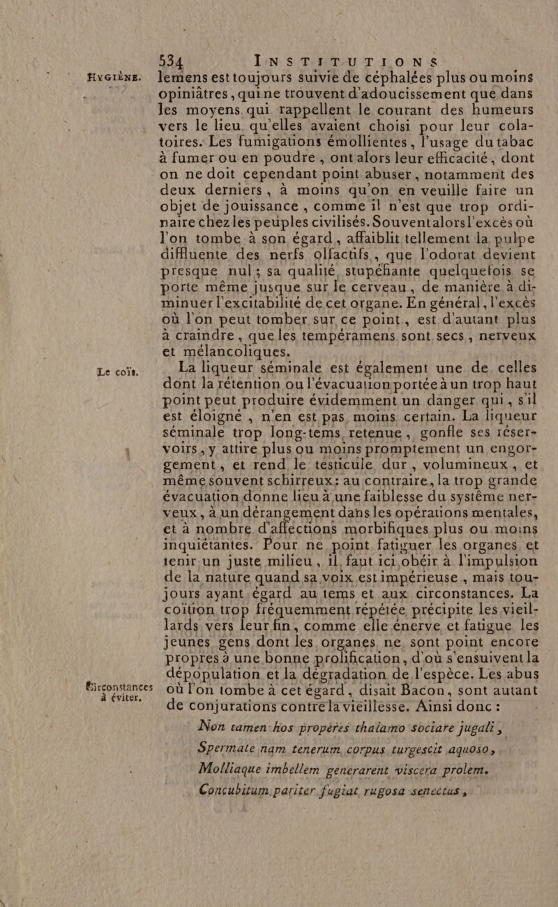 Le coïs. Éirconstances éviter, 534 INSTITUTIONS opiniâtres , quine trouvent d'adoucissement que dans les moyens qui rappellent le courant des humeurs vers le lieu quelles avaient choisi pour leur cola- toires. Les fumigations émollientes , l'usage du tabac à fumer ou en poudre , ontalors leur eRicacité, dont on ne doit cependant point abuser, notamment des deux derniers, à moins qu'on en veuille faire un objet de jouissance , comme il n'est que trop ordi- naire chezles peuples civilisés. Souventalorsl'excès où l'on tombe à son égard, affaiblit tellement la pulpe difluente des nerfs olfactifs , que l'odorat devient presque nul; sa qualité, stupéhante quelquefois se porte même jusque sur le cerveau, de manière à di- minuer l'excitabilité de cet organe. En général, l'excès où l'on peut tomber sur ce point, est d'autant plus a craindre , que les tempéramens sont secs, nerveux et mélancoliques. La liqueur séminale est également une de celles dont la rétention ou l'évacuation portée à un trop haut point peut produire évidemment un danger qui, s al est éloigné , n'en est pas, moins, certain. La liqueur séminale trop long-tems, retenue, gonfle ses réser- voirs, y attire plus ou moins promptement un engor- gement , et rend le testicule dur, volumineux . Ne même souvent schirreux;: au contraire, la trop grande évacuation donne lieu à une faiblesse du système ner- veux, à un dérangement dans les opérations mentales, et à nombre d’afféctions morbifiques plus ou moins inquiétantes. Pour ne point fatiguer les organes et tenir ,un juste milieu, 1l, faut ici, obéir à à l'impulsion de la nature quand sa voix est impérieuse , mais tou- jours ayant égard au tems et aux circonstances. La coitron trop fréquemment répétée précipite les vieil- lards vers leur fin, comme elle énerve et fatigue les jeunes gens dont les organes, ne, sont point encore propres à une bonne prolification, d'où s'ensuivent la dépopulation et la dégradation de l'espèce. Les abus où l’on tombe à cet égard, disait Bacon, sont autant de conjurations contréla vieillesse. Aïnsi donc : Non tamen:hos propéres thalarmo sociare jugali, Spermate nam tenerum corpus turgescit aquos0, . Molliaque imbellem générarent viscera prolem. Concubitum. pariter fugiat, rugosa senectus ,
