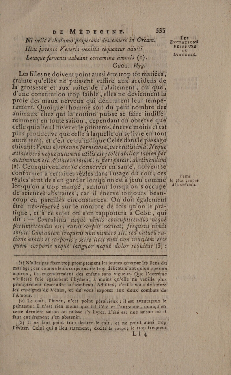 N5 velit © chalamo properans descendere in Oréurn. Hinc juvenis Veneris vexilla sequantur adulti Lataque ferventi subeant cerramina amoris (1). Gror. Hye. Les filles ne doivent point aussi êtretrop tôt mariées’, crainte qu'elles ne puissent sufhre aux accidens de la grossesse ét aux suites de l'alaitement, où que, d'une constitution trop faible , elles ne deviennent la proie des maux nerveux qui dénaturent leur tempé- Tamént. Quoique l'homme soit du petit nombre des animaux chez qui la coïtion puisse se faire indiffé- Temment en toûte saison, cependant on observe que celle quialieul'hiveretle printems,énerve moins et est plus productivé que celle à laquelle on selivre en tout autre tems, et c’est ce qu'indique Gelse danse passage autümnum est. Æstateintotum , si fieri potest, abstinendum (2). Ceuxqui veulent se conserver en santé, doiventse conformer à certaines rêvles dans l'usage dü coït; ces règles’ sont de s'en garder lorsqu'on est à jeun comme lorsqu'on a trop mangé , surtout lorsqu'on s'occupe dé sciences abstraites ; car il énérvé toujours béaü- coup en pareilles circonstances. On doit également être très-réservé sur le nombre dé fois qu'on le pra- dit : — Concubitus nequè nimis concupiscendus nequë Pértimescéndus est; rarus corpus excitat; frequens nirnis solvit. Cimi autém frequenS non numero sit, séd naturû ra- tiône ætatis et corporis ; scire licet eurn non inutilèm esse quem corporis neque lañguor nequé dolor séquitur (3): {1} N’allez pas fixer trop promptement les jeunes gens par les liens du mariage; car comme leurs corps encore trop délicats n’ont quiun sperme ‘aqueux, ils .engendreraient des enfans sans vigueur. Que l’extrême vieillesse fuie également l’hymen, à moins qu'elle ne veuille plus pr'omptement descéndre au'tombeau. Adultes, c’est à vous de suivre les enseignes de Vénus, tet dé'vous lexposer aux doux combats de l'Amour. | (2) Le coit, l'hiver, n’est point pérnicieux : il est avantageux le printems ; il n’est rien moins que tel l’été et l'automne, quoiqu'en cette dernière saison on puisse s’y livrer. L'été est une saison ou il faut entiérement s’en abstenir.. l’éviter. Celui qui a lieu rarement, excite le corps; le trop fréquent 4 185 À RS EYXCRETICN RETENUES OU ÉVACUÉES, Tems le plus ;rorre dia coition.