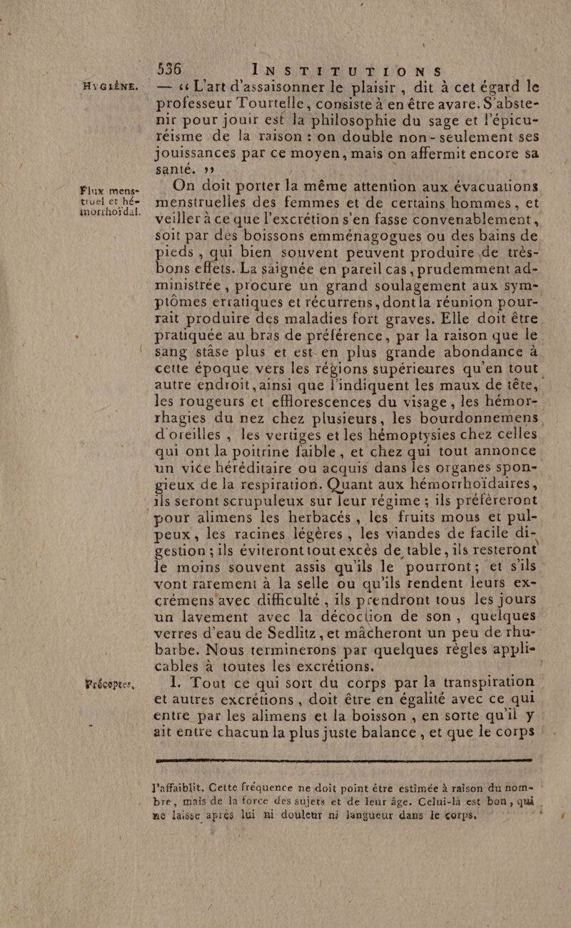 Fiux mens- truel et hé Précoptec, \ 536 INSTITUTIONS professeur Tourtelle, consiste à en être avare. S'abste- nir pour jouir est la philosophie du sage et l’épicu- réisme de la raison : on double non- seulement ses jouissances par ce moyen, mais on affermit encore sa sante. 99 On doit porter la même attention aux évacuations menstruelles des femmes et de certains hommes, et veiller à ce que l'excrétion s'en fasse convenablement, soit par des boissons emménagogues ou des bains de pieds , qui bien souvent peuvent produire .de très- bons effets. La saignée en pareil cas, prudemment ad- ministrée , procure un grand soulagement aux sym- ptômes erratiques et récurrens, dont la réunion pour- rait produire des maladies fort graves. Elle doit être pratiquée au bras de préférence, par la raison que le sang stase plus et est en plus grande abondance à cette époque vers les régions supérieures qu'en tout autre endroit, ainsi que l'indiquent les maux de tête, les rougeurs et efflorescences du visage, les hémor- rhagies du nez chez plusieurs, les bourdonnemens. d'oreilles , les vertiges et les hémoptysies chez celles qui ont la poitrine faible , et chez qui tout annonce. un vice héréditaire où acquis dans les organes spon- gieux de la respiration. Quant aux hémorrhoïdaires, ils seront scrupuleux sur leur régime ; ils préfèreront pour alimens les herbacés, les fruits mous et pul- peux, les racines légères, les viandes de facile di- gestion; ils éviteronttoutexcès de table, ils resteront le moins souvent assis qu'ils le pourront; et s'ils vont raremeni à la selle ou qu'ils rendent leurs ex- crémens'avec difhculté , ils prendront tous les jours un lavement avec la décoclion de son, quelques verres d'eau de Sedlitz ,et mâcheront un peu de rhu- barbe. Nous terminerons par quelques règles appli- cables à toutes les excrétions. Te I. Tout ce qui sort du corps par la transpiration et autres excrétions , doit être en égalité avec ce qui entre par les alimens et la boisson , en sorte quil y ait entre chacun la plus juste balance , et que le corps l'affaiblit, Cette fréquence ne doit point être estimée à raison du nom- bre, mais de la force des sujets et de leur âge. Celui-là est bon, qu. ne laisse aprés lui ni douleur ni langueur dans le corps.