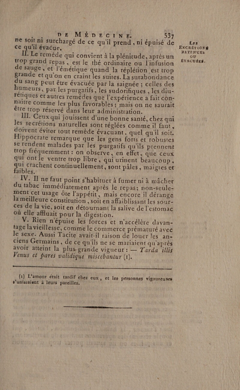 ne soit ni surchargé de ce qu'il prend , ni épuisé de ce qu'il évacue, IL Le remède qui convient à la plénitude, après un trop grand repas, est le thé ordinaire ou l'infusion € sauge, ct l’émétique quand la réplétion est trop grande et qu'on en craint les suites. La surabondance du sang peut être évacuée par la saignée ; celles des humeurs, par les purgaufs, les sudorifiques , les diu- retiques et autres remèdes que l'expérience à fait con- Naltre comme les plus favorables: mais on ne saurait étre trop réservé dans leur administration. Ceux qui jouissent d'une bonne santé, chez qui les secrétions naturelles sont réglées comme il faut, doivent éviter tout remède évacuant. quel qu'il soit. Hippocrate remarque que les gens forts et robustes se rendent malades par les purgatifs qu'ils prennent trop fréquemment : on observe, en effet. que ceux qui ontle ventre trop libre, qui urinent beaucoup, faibles. IV. Il ne faut point s'habituer à fumer ni à mâchet du tabac immédiatement après le repas; non-seule- rent cet usage Ôte l'appétit, mais encore il dérange la meilleure constitution ,Soiten affaiblissant les sour- ces de la vie, soit en détournant la salive de l'estomac où elle afluait pour la digestion. V. Rien n'épuise les forces et n'accélère davan- tage la vieillesse, comme le commerce prématuré avec le sexe. Aussi Tacite avait-il raison de louer les an- ciens Germains , de ce qu'ils ne sé mariaient qu'après avoir atteint la plus grande vigueur : — Tarda illis Venus et pares validique miscebantur (1). (1) L'amour était tardif chez eux , ©t les personnes vigoureuses s’unissaient à leurs pareilles. Les EXCRÉTiONg RETENUES ou ÉVACUÉES,