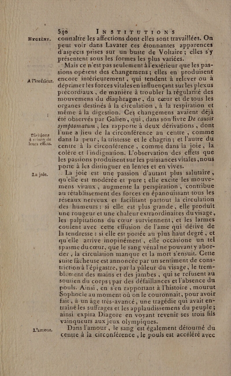 ! HYGIÈNE. À l’inrérieur. Divisions à raison de leurs efFets. La joie. L'amour, 540 LR SSP ET T'ON TS : connaître les affections dont elles sont travaillées. On peut voir dans Lavater ces étonnantes apparences d'aspects prises sur un buste de Voltaire ; elles s'y présentent sous les formes les plus variées. - Mais ce n’est pas seulement à l'extérieur que les pas- sions opérent des changemens ; elles en produisent encore intérieurement, qui tendent à relever ou à déprimer les forces vitalesen influençant surles plexus précordiaux, de manière à troubler la régularité des mouvemens du diaphragme, du cœur et de tous les organes destinés à la circulation , à la respiration et même à la digestion. Ces changemens avaient déjà été observés par Galien, qui, dans son livre De causis symptomatum , les rapporte à deux dérivations , dont l'une a lieu de la circonférence au centre , comme dans la peur, la tristesse et le chagrin; et l'autre du centre à la circonférence , comme dans la joie, la colère et l'indignation. L'observation des effets que les passions produisent sur les puissances vitales ,nous porte à les distinguer en lentes et en vives. 14) . La joie est une passion d'autant plus salutaire, qu'elle est modérée et pure ; elle excite les mouve- mens vitaux, augmente la perspiration , contribue au rétablissement des forces en épanouissant tous les réseaux nerveux et facilitant partout la circulation des humeurs : si elle est plus grande, elle produit une rougeur et une chaleur extraordinaires du visage, les palpitations du cœur surviennent, et les larmes coulent avec cette effusion de l'ame qui dérive de la tendresse : si elle est portée au plus haut degré, et qu'elle arrive inopinément , elle occasione un tel spasme du cœur, que le sang vénalne pouvant y abor- der ; la circulation manque et la mort s'ensuit. Cette suite fâcheuse est annoncée par un sentiment de cons- triction à l'épigastre, par la pâleur du visage, le trem- blement des mains et des jambes , qui se refusent au soutien du corps ; par des défaillances et l'absence du pouls. Ainsi, en s'en rapportant à l'histoire ;, mourut Sophocle au moment où on le couronnait, pour avoir fait, à un âge trés-avancé, une tragédie qui avait en- trainé les suffrages et les applaudissemens du peuple; ainsi expira Diagore en voyant revenir ses trois fils vainqueurs aux jeux olympiques. Dans l'amour , le sang est également détourné du centre à la circonférence , le pouls est accéléré avec