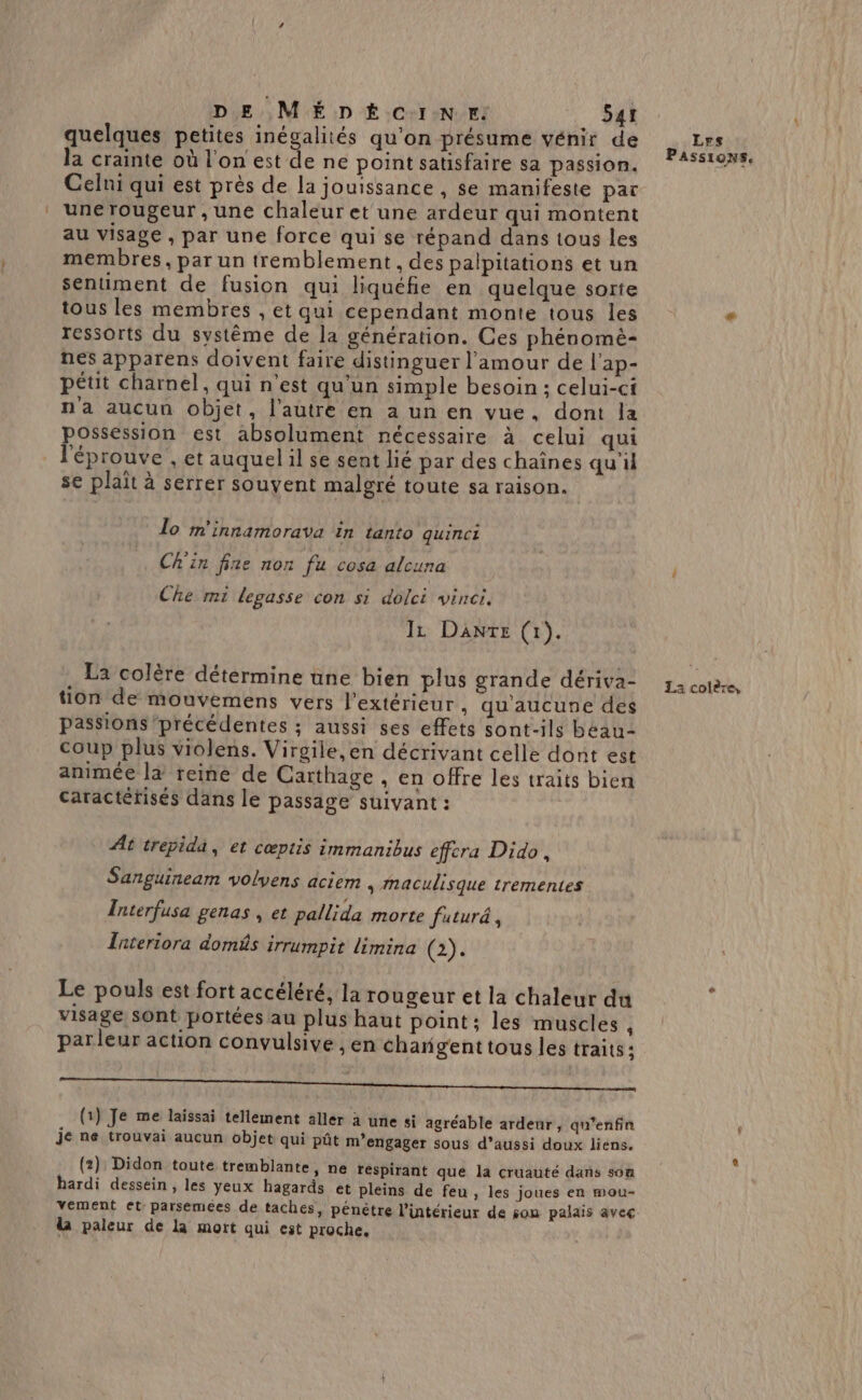 quelques petites inégalités qu'on présume vénir de la crainte où l'on est de ne point satisfaire sa passion. Celni qui est près de la jouissance , se manifeste par une rougeur , une chaleur et une ardeur qui montent au visage , par une force qui se répand dans tous les membres, par un tremblement , des palpitations et un sentiment de fusion qui liquéfie en quelque sorte tous les membres , et qui cependant monte tous les ressorts du système de la génération. Ces phénomé- nes apparens doivent faire distinguer l'amour de l'ap- pétit charnel, qui n’est qu'un simple besoin ; celui-ci n'a aucun objet, l’autre en a un en vue, dont la possession est absolument nécessaire à celui qui l'éprouve , et auquel il se sent lié par des chaînes qu'il se plait à serrer souvent malgré toute sa raison. lo m'innamorava in tanto quinci Ch'in fine non fu cosa alcuna Che mi legasse con si dolci vincr. IL Danre (1). . La colère détermine une bien plus grande dériva- tion de mouvemens vers l'extérieur , qu'aucune des passions précédentes ; aussi ses effets sont-ils béau- coup plus violens. Virgile, en décrivant celle dont est animée la reine de Carthage , en offre les traits bien caractéfisés dans le passage suivant : At trepida, et cœptis immanibus effcra Dido, Sanguineam volyens aciem , Mmaculisque trementes Interfusa genas , et pallida morte futur, Tateriora domûs irrumpit limina (2). Le pouls est fort accéléré, la rougeur et la chaleur du visage Sont portées au plus haut point; les muscles , parleur action convulsive , en changent tous les traits; TR me (1) Je me laissai tellement aller a une si agréable ardeur, qu’enfin Je ne trouvai aucun objet qui pût m’engager sous d’aussi doux liens. (2): Didon toute tremblante, ne tespirant que la cruauté dans son hardi dessein , les yeux hagards et pleins de feu, les joues en mou- vement et parsemées de taches, pénètre l’intérieur de son palais avec la paleur de la mort qui est proche, Les PASSIONS. La colère,