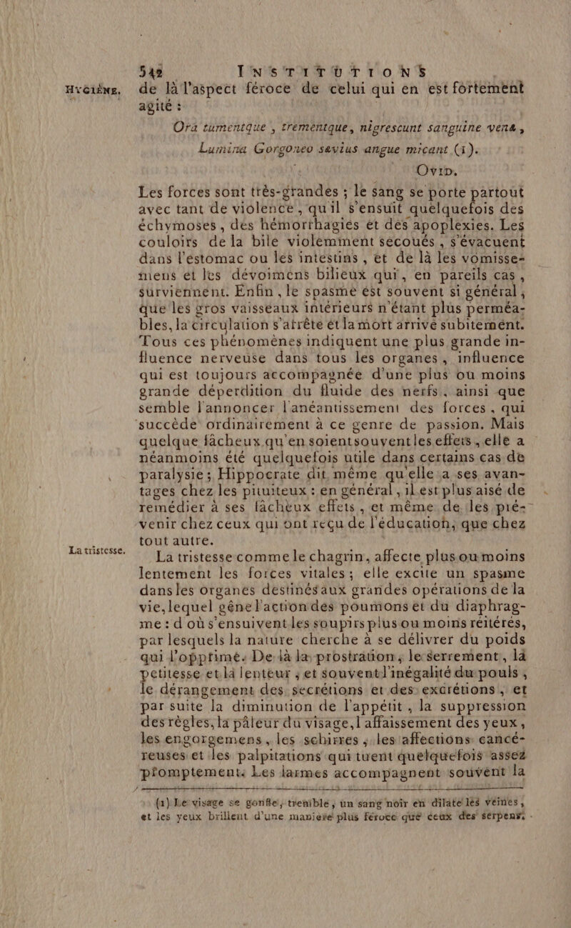 La tristesse. 542 INSTITUTIONS : agité : | je | Ora tumentque , trementque, nigrescunt sanguine venæ, Lumina Gorgoneo sevius angue micant (1). | BAUX 6 Ovip. Les forces sont très-grandes ; le sang se porte partout avec tant de violence , qu'il s'ensuit quelquefois des échymoses , dés hémorthagiés ét dés apoplexies. Les couloirs de la bilé violémiment sécoués , s'évacuent dans l'éstomac ou les intestins , et de là les vomisse- mens ét les dévoimens bilieux qui, en pareils cas, surviennent. Enfin , le spasme ést souvent si général, que les gros vaisséaux intérieurs n'étant plus perméa- bles, la circulation s'atrête ét la mort arrive subitement. Tous ces phénomènes indiquent une plus grande in- fluence nerveuse dans tous les organes, influence qui est toujours accompaunée d'une plus où moins grande déperdition du fluide des nerfs, ainsi que semble l'annoncer l'anéantissement des forces, qui ? quelque fâcheux qu'en soientsouventles.efteis , elle a néanmoins été quelquefois utile dans certains cas de paralysie; Hippocrate dit même qu'elle :a ses avan- tages chez les pituiteux : en général ,1l.est plus aisé de remédier à ses fachèux effets , et même de. les pré-- venir chez ceux qui ont reçu de l'éducation, que chez tout autre. La tristesse comme le chagrin, affecte plus ou moins lentement les forces vitales; elle excite un spasme dans les organes destinés aux grandes opérations de la vie,lequel gêne l'action des poumons et du diaphrag- me : d'où s'ensuivent les soupirs plus ou moins réitérés, par lesquels la nature cherche à se délivrer du poids qui l’opptimé. De. là la prostraton, le-Serrement, là petitesse et là lenteur ; et souventl'inégalité du pouls , le dérangement des secrétions et des: excrétions , et par suite la diminuuon de l'appétit, la suppression des règles, là pâleur du visage, l affaissement des yeux, les engargemens , les schurres ; les affections eancé- reuses et les palpitations qui tuent quelquefois assez pfomptement: Les larmes accompagnent souvent la (1} Le visage se gonfle, trenible, un sang noîr en dilate lès veines, et les yeux brillent d'une manière plus féroce que éeux des sérpenss