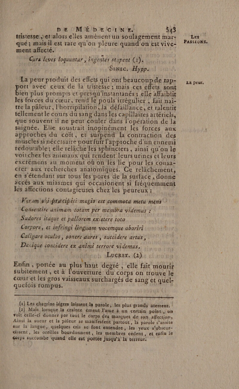 tristesse et alors elles amènentun soulagement mar- que ; maisil est rare qu'on pleure quand on est vive- ment affecté. ua Cura leves loquuntur , ingentes stupent (x). SENEC. Hypp. La peur produit des effets qui ont beaucoupde rap- port avec ceux de la tristesse; mais .ces effets sont bien plus prompts et pre$qu'instantanés ; elle affaibli les forces du cœur, rend le pouls irrégulier , fait naï- tre la pâleur, l'horripilation, Ja défaillance, et ralentit tellement le cours du sang dans les capillaires artériels, que souvent il ne peut couler dans l'opération de la saignée. Elle soustrait inopinément les forces aux approches du coït, et suspend la contraction des . muscles si nécessaire pour fuir l'approche d'un ennemi redoutable; elle relâche lès sphincters , ainsi qu'on le excrémens au moment où on les lie pour les consa- crer aux recherches anatomiques. Ce relâchement, én s'étendant sur tous les pores de la surface , donne accès aux miasmes qui oCcasionent si fréquemment les affections contagieuses chez les peureux : Verum ubi pracipiti magis est commota metu mens Consentire animam totam per membra videmus : Sudores itaque et pallorem existere toto Corpore, et infringi dinguan vocemque oboriri Caligare oculos, sonere aures , succidere artus , Desique concidere ex animi terrore videmus, Lucrer. (2) ? b ,’ » ! ° Enfin , portée au plus haut degré , elle fait mourir . A RL] subitement , et à l'ouverture du corps on trouve le cœur et les gros vaisseaux surchargés de sang et quel- quefois rompus. (1} Les chagrins légers laissent la parole, les plus grands aterrent. (2} Maïs lorsque la crainte émeut l'ame à un certain point , om voit celle-ci donner par tout le Corps des marques de son affection. Ainsi la sueur et la paleur se manifestent partout, la parole s’arréte sur la langue, quelques cris se font entendre » les yeux s’obscur- cissent, les oreilles bourdonnent, les membres cèdent , et enfin le Gorps succombe quand elle est portée jusqu’à la terreur. Les PASSIONS. La peur.