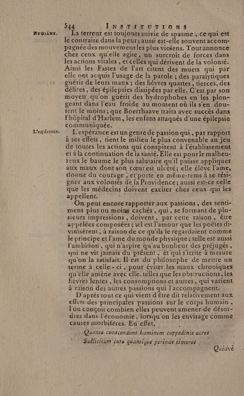 L’espérance. 544 INSTITUTIONS le contraire dans la peur; aussi est-elle souvent accom- pagnée des mouvemensles plus violens. Toutannonce chez ceux qu'elle agite, un surcroît de forces dans les actions vitales , et celles qui dérivent de la volonté. Ainsi les Fastes de l’art citent des muets qui par elle ont acquis l'usage de la parole ; des paralytiques guéris de leurs maux; des fièvres quartes, tierces, des délires, des épilepsies dissipées par elle. C'est par son moyen quon guérit des hydrophobes en les plon- geant dans l'eau froide au momentoüils s'en dou- tent le moins; que Boerrhaave traita avec succès dans Phôpital d'Harlem, les enfans attaqués d’une épilepsie communiquée. L espérance est un genre de passion qui , par rapport à ses effets, tient le milieu le plus convenable au jeu de toutes les actions qui conspirent à l'établissement et à la continuation de la santé. Elle est pourlé malheu- reux le baume le plus salutaire qu'il puisse appliquer : aux maux dont son cœurest ulcéré; elle élève l'ame, donne du courage , et porte en même-tems à se Tési- gner aux volontés de la Providence; aussi est-ce celle que les médecins doivent exciter chez ceux qui les appellent. | On peut encore rapporter aux passions , des senti- mens plus ou moins cachés’, qui, se formant de plu- sieurs impressions , doivent, par cette raison, être appelées composées ; tel est l'amour que les poëtes di- vinisèrent, à raison de ce qu'ils le regardaient comme le principe et l'ame du monde physique ; telle est aussi J'ambition, qui n'aspire qu'au bonheur des préjugés, qui ne vit jamais du présent, et quisirrite à mesure qu'on la satisfait. Il est du philosophe de mettre un terme à celle-ci, pour éviter les maux chroniques qu elle amène avec elle. telles que lesobstructions, les hèvres lentes , les consomptions et autres, qui varient à raison des autres passions qui l'accompagnent. D'après tout ce qui vient d être dit relativement aux effets des principales passions sur le corps humain, l'on conçoit combien elles peuvent amener de désor- dres dans l'économie , lorsqu'on les envisage comme causes morbiféres. En effet, Quanta conscendunt hominem cuppedinis acres Sollicitum cura quantique perinde timores » Quidyè
