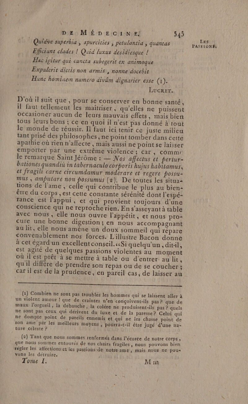 Quidve superbia , spurcities ) Petulantia , quantas Efficiunt clades ! Quid luxus desidiesque ! Hac igitur qui cuncta subegerit ex animoque Expulerit dictis non armis , nonne docebit Hunc hominem numero divim dignarier ésse (1). LucRET. D'où il suit que , pour se conserver en bonne santé L il faut tellement les maîtriser , qu'elles ne puissent Occasioner aucun de leurs mauvais effets, mais bien tous leurs bons ; ce en quoi il n’est pas donné à tout le monde de réussir. Il faut ici tenir ce juste milieu tant prisé des philosophes , ne point tomber dans cetté apathie où rien n'aflecte , mais aussi ne point se laisser emporter par une extrême violence ; car, comme le remarque Saint Jérôme : — Nos affectus ét pertur- bationes quandit in tabernaculo corporis hujus habitamus, et fragil carne circumdamur moderare et regere possu- mus , amputare non possumus (2). De toutes les situaa uons de l'ame , celle qui contribue le plus au bien- être du corps , est cette constante sérénité dont l'espé- rance est l'appui, et qui provient toujours d'une Conscience qui ne reprocherien. En s'asseyant à table avec nous, elle nous ouvre l'appétit, et nous pro- cure une bonne digestion; en nous accompagnant au ht, elle nous amène un doux sommeil qui répare convenablement nos forces. L'illustre Bacon donne à cet égard un excellent conseil. «Si quelqu'un, ditil, est agité de quelques passions violentes au moment où 1l est prêt à se mettre à table ou d'entrer au lit à qu'il diffère de prendre son repas ou de se coucher :; car il est de la prudence, en pareil cas, de laisser au MILITE e L'ÉTTOUT ITET rspees N NE R IQ ee (1) Combien ne sont pas troublés les hommes qui se laissent aller à un violent amour ! que de craintes n’en conçoivent-ils pas? que de maux l'orgueil, la débauche, la colère ne produisent-ils pas ? quels ne sont pas ceux qui dérivent du luxe et de la paresse? Celui qui ne doimpte point de pareils ennemis et qui ne ies chasse point de son ame par les meilleurs moyens, pourra-t-il être jugé d’une na- ture céleste ? (2) Tant que nous sommes renfermés dans l'écorce de notre cotps , que nous Sommes entourés de nos chairs fragiles, nous pouvons bien régler les affections et les passions-de notre ame ; mais NoUS-ne pou“ vons les détruire, Tome I. | M m Les PASSIONS,