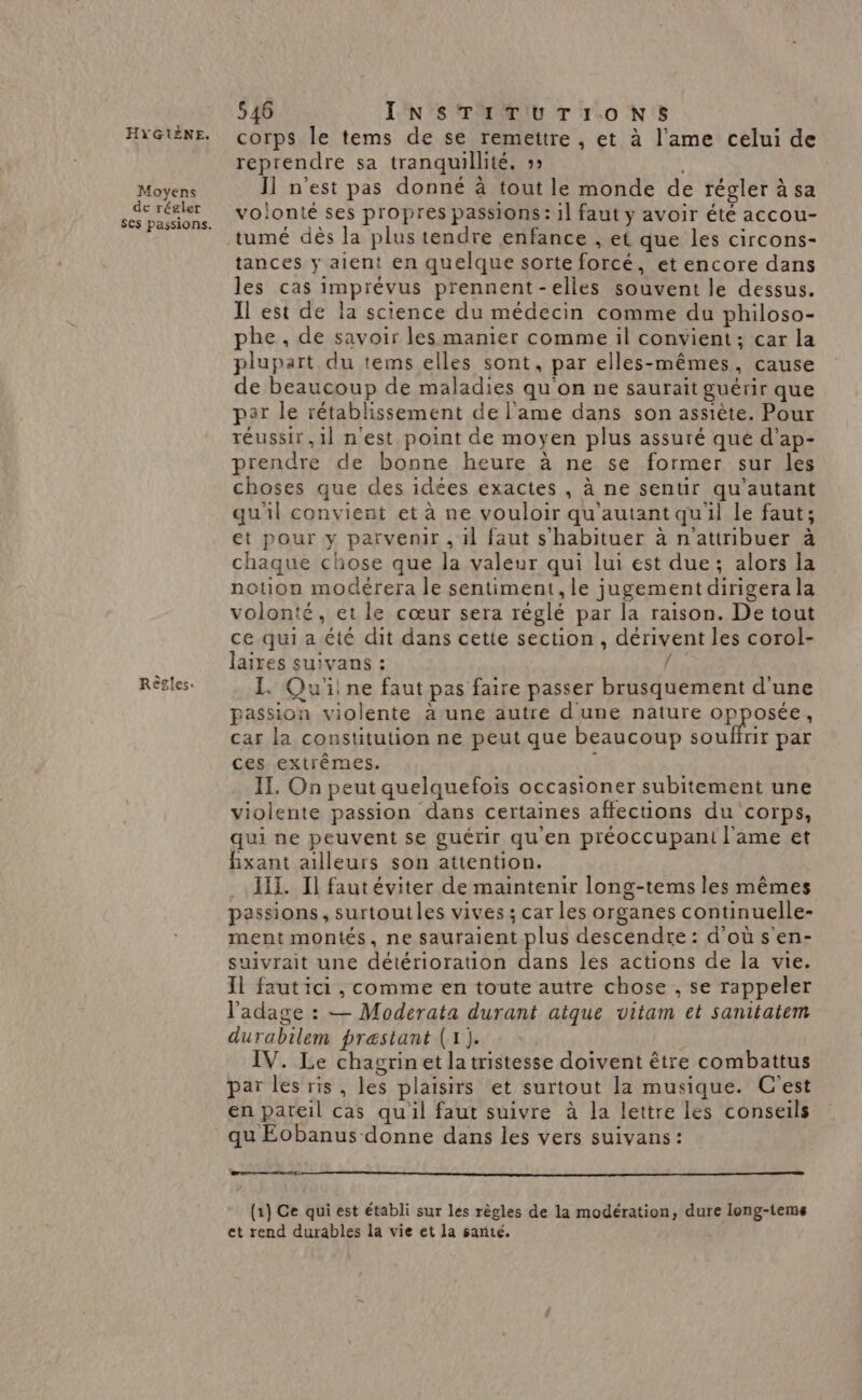 Moyens de régler Règles. 546 INSTITUTIONS corps le tems de se remettre , et à l'ame celui de reprendre sa tranquillité. :» | I] n'est pas donné à tout le monde de régler à sa voionté ses propres passions: il faut y avoir été accou- tumé dès la plus tendre enfance , et que les circons- tances y aient en quelque sorte forcé, et encore dans les cas imprévus prennent-elles souvent le dessus. Il est de la science du médecin comme du philoso- phe , de savoir les manier comme il convient; car la plupart du tems elles sont, par elles-mêmes, cause de beaucoup de maladies qu'on ne saurait guérir que par le rétablissement de l'ame dans son assiète. Pour réussir, 1l n'est point de moyen plus assuré qué d’ap- prendre de bonne heure à ne se former sur les choses que des idées exactes , à ne sentir qu’autant qu'il convient et à ne vouloir qu'autant quil le faut; et pour y parvenir , il faut s'habituer à n'attribuer à chaque chose que la valeur qui lui est due; alors la notion modérera le sentiment, le jugement dirigera la volonté, et le cœur sera réglé par la raison. De tout ce qui a été dit dans cette section, dérivent les corol- laires suivans : Rés I. Qu'iine faut pas faire passer brusquement d'une passion violente à une autre d'une nature opposée, car la constitution ne peut que beaucoup SRURr par ces extrêmes. II. On peut quelquefois occasioner subitement une violente passion dans certaines affecions du corps, qui ne peuvent se guérir qu'en préoccupani l'ame et fixant ailleurs son attention. lil. Il fautéviter de maintenir long-tems les mêmes passions, surtoutles vives ; car les organes continuelle- ment montés, ne sauraient plus descendre: d'où s en- suivrait une détérioration dans les actions de la vie. Il faut ici , comme en toute autre chose , se rappeler l'adage : — Moderata durant atque vitam et sanitatem durabilem præstant (1). IV. Le chagrinet la tristesse doivent être combattus par les ris, les plaisirs et surtout la musique. C'est en pareil cas qu'il faut suivre à la lettre les conseils qu Eobanus donne dans les vers suivans: (1) Ce qui est établi sur les règles de la modération, dure long-tems et rend durables la vie et la santé,