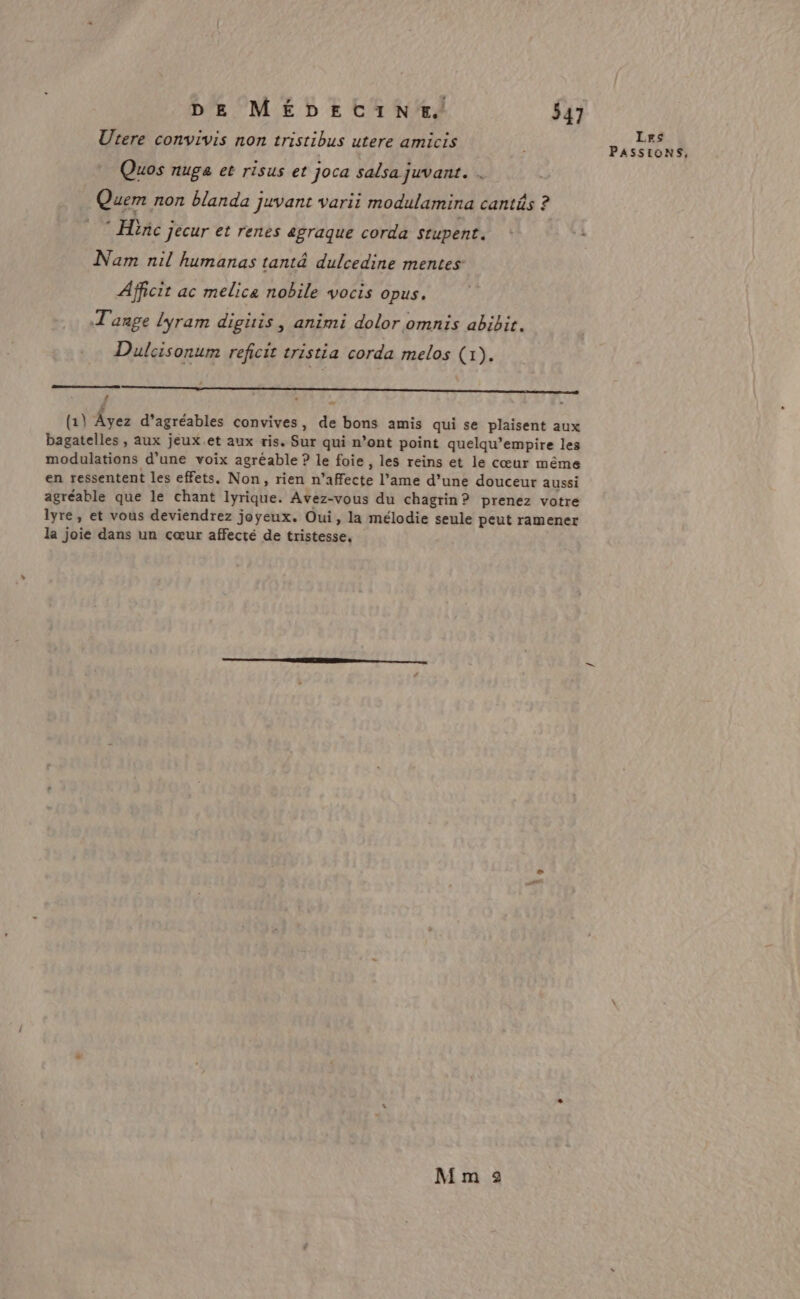 Utere convivis non tristibus utere amicis Les PASSIONS, Quos nuge et risus et joca salsa juvant. . Quem non blanda juvant varii modulamina cantés ? * Hiñc jecur et renes agraque corda stupent. + *: Nam nil humanas tant&amp; dulcedine mentes Afficit ac melice nobile vocis opus. T'anpe lyram digitis, animi dolor omnis abibir. Dulcisonum reficit tristia corda melos (1). oo (1) Âyez d’agréables convives, de bons amis qui se plaisent aux bagatelles , Aux jeux.et aux ris. Sur qui n’ont point quelqu’empire les modulations d’une voix agréable ? le foie , les reins et le cœur même en ressentent les effets. Non, rien n’affecte l’ame d’une douceur aussi agréable que le chant lyrique. Avez-vous du chagrin? prenez votre lyre, et vous deviendrez joyeux. Oui, la mélodie seule peut ramener la joie dans un cœur affecté de tristesse, # M m 2