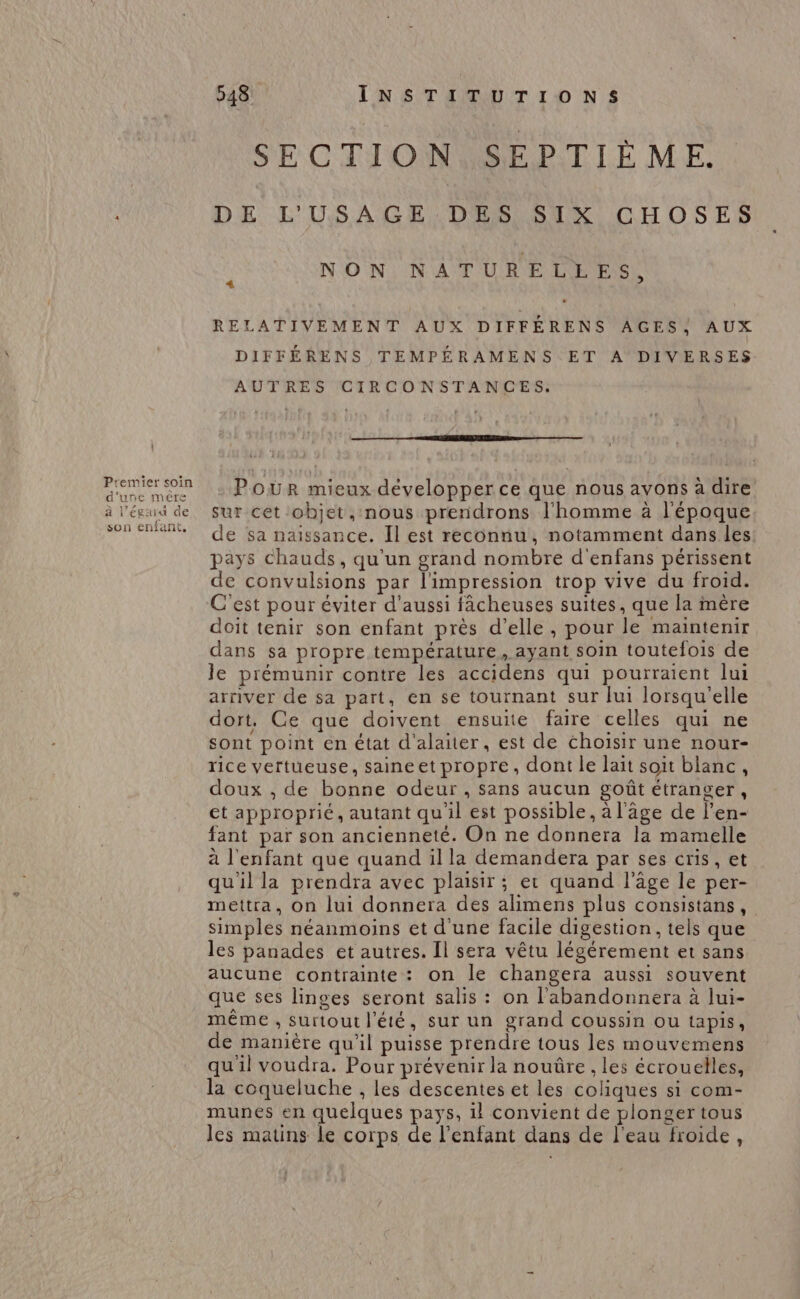 | Premier soin d'une mére à l’égaiut de son enfant, 548 INSTITUTIONS SECTION MSPPTIE ME. DE L'USAGE DES SIX CHOSES NON NATURELLES, 4 RELATIVEMENT AUX DIFFÉRENS AGES) AUX DIFFÉRENS TEMPÉRAMENS ET A DIVERSES AUTRES CIRCONSTANCES. Ce - Pour mieux développer ce que nous avons à dire sur cet objet, nous prendrons l'homme à l'époque de sa naissance. Il est reconnu, notamment dans les pays chauds, qu'un grand nombre d'enfans périssent de convulsions par l'impression trop vive du froid. C'est pour éviter d'aussi fâcheuses suites, que la mère doit tenir son enfant près d'elle, pour le maintenir dans sa propre température, ayant soin toutefois de le prémunir contre les accidens qui pourraient lui arriver de sa part, en se tournant sur lui lorsqu'elle dort, Ce que doivent ensuite faire celles qui ne sont point en état d'alaiter, est de choisir une nour- rice vertueuse, saineet propre, dont le lait soit blanc, doux , de bonne odeur , sans aucun goût étranger, et approprié, autant qu'il est possible, à l'âge de l’en- fant par son ancienneté. On ne donnera la mamelle à l'enfant que quand il la demandera par ses cris, et qu'il la prendra avec plaisir ; er quand l’âge le per- mettra, on lui donnera des alimens plus consistans, simples néanmoins et d'une facile digestion, tels que les panades et autres. Il sera vêtu légérement et sans aucune contrainte: on le changera aussi souvent que ses linges seront salis : on l'abandonnera à lui- même , surtout l'été, sur un grand coussin ou tapis, de manière qu'il puisse prendre tous les mouvemens qu'il voudra. Pour prévenir la nouûre , les écrouelles, la coqueluche , les descentes et les coliques si com- munes en quelques pays, il convient de plonger tous les matins le corps de l'enfant dans de l'eau froide,