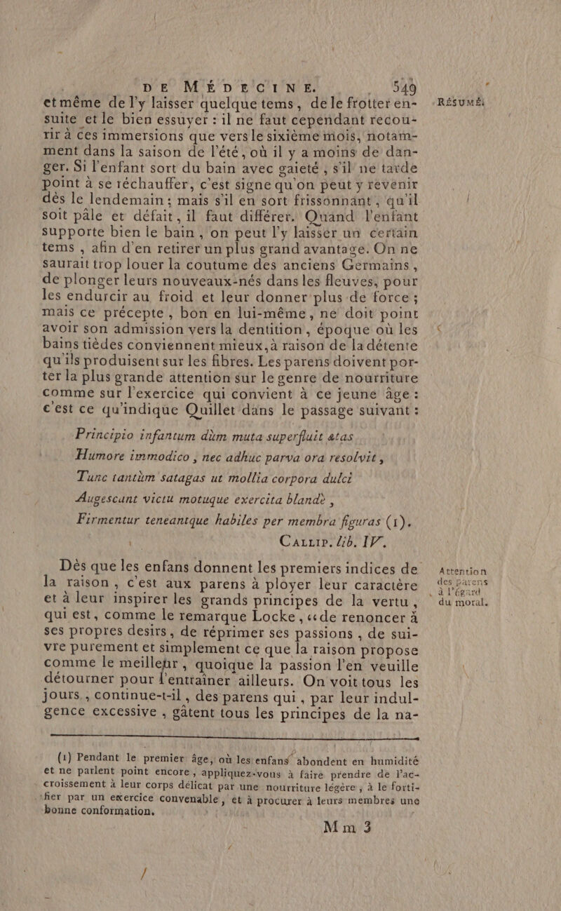 | DE MÉDECINE. 1540 etmême de l'y laisser quelquetems, dele frotter en- suite et le bien essuyer : il ne faut cependant recou- tir à Ces immersions que vers le sixième mois, notam- ment dans la saison de l'été, où il y a moins de dan- ger. Si l'enfant sort du bain avec gaieté , s'il ne tarde point à se réchauffer, c'est signe qu'on peut y revenir dès le lendemain; mais s'il en sort frissonnant, qu'il soit pâle et défait, il faut différer. Quand l'enfant supporte bien le bain , on peut l'y laissér un certain tems , afin d'en retirer un plus grand avantage. On ne Saurait trop louer la coutume des anciens Gérmains, de plonger leurs nouveaux:nés dans les fleuves, pour les endurcir au froid et leur donner plus de force ; mais ce précepte, bon en lui-même, ne doit point avoir son admission vers la dentition, époque où les bains tièdes conviennent mieux. à raison de la détente qu'ils produisent sur les fibres. Les parens doivent por- ter la plus grande attention sur le genre de nourriture comme sur l'exercice qui convient à ce jeune âge : c'est ce qu'indique Quillet dans le passage suivant : Principio infantum dèm muta superfluit atas Humore immodico , nec adhuc parva ora resolvit, Tunc tantèm satagas ut mollia corpora dulci Augescant viclu motuque exercita bland>, Firmentur teneantque habiles per membra figuras (1). 4 Cazztr. 6. IF, la raison, c'est aux parens à ployer leur caractère et à leur inspirer les grands principes de la vertu, qui est, comme le remarque Locke, «de renoncer à ses propres desirs, de réprimer ses passions , de sui- vre purement et simplement ce que la raison propose comme le RH , quoique la passion l'en veuille détourner pour d'entraîner ailleurs. On voittous les jours, continue-t-il , des parens qui , par leur indul- gence excessive , gâtent tous les principes de la na- A — (1) Pendant le premier âge, où les enfans abondent en humidité et ne parlent point encore, appliquez-vous à faire prendre de l’ac- croissement à leur corps délicat par une nourriture légère ; à le forti- fier par un exercice convenable, et à procurer à leurs membres une bonne conformation. M m 3 # RÉSUMÉ! Attention des parens AREA The du moral.