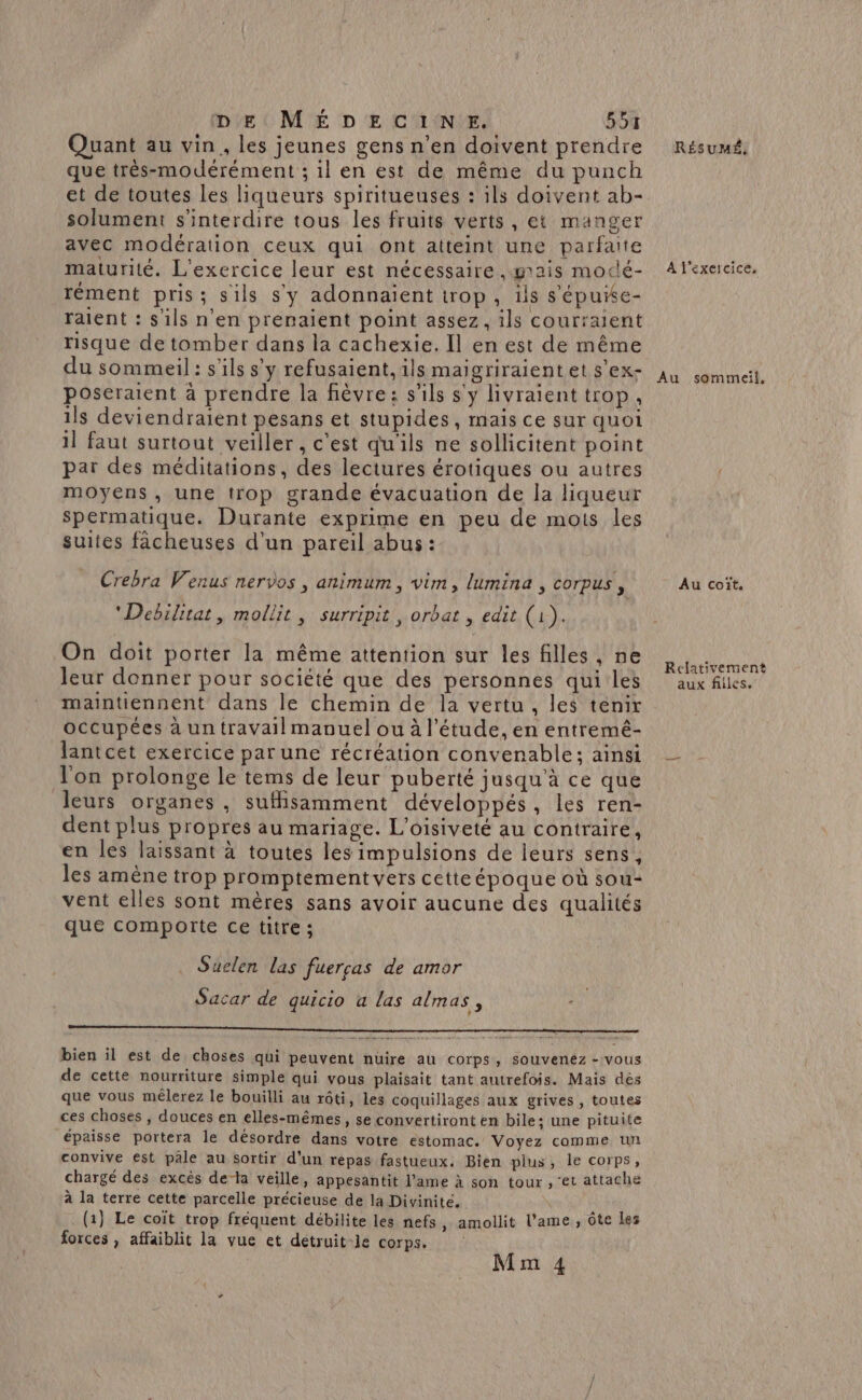 Quant au vin, les jeunes gens n’en doivent prendre Résumé, que très-modérément ; il en est de même du punch et de toutes les liqueurs spiritueuses : ils doivent ab- solument s'interdire tous les fruits verts, et manger avec modération ceux qui ont atteint une parfaite maturité. L'exercice leur est nécessaire ,grais modé- A l'exercice. rément pris; sils sy adonnaient trop, ils s'épuie- raient : s'ils n'en prenaient point assez, ils courraient risque de tomber dans la cachexie. Il en est de même du sommeil: s'ils s’y refusaient, ils maigriraientets'ex- 44 sommeit. poseraient à prendre la fièvre: s'ils s'y livraient trop, ils deviendraient pesans et stupides, mais ce sur quoi il faut surtout veiller , c'est qu'ils ne sollicitent point par des méditations, des lectures érotiques ou autres moyens , une trop grande évacuation de la liqueur Spermatique. Durante exprime en peu de mots les suites fâcheuses d'un pareil abus : Crebra Venus nervos , animum, vim, lumina , corpus, Au coïît. “Debilitat, mollit, surripit, orbat , edit (1). On doit porter la même attention sur les filles, ne SA PA leur donner pour société que des personnes qui les aux files. maintiennent dans le chemin de la vertu, les tenir occupées à un travail manuel ou à l'étude, en entremé- lantcet exercice par une récréation convenable; ainsi — l'on prolonge le tems de leur puberté jusqu'à ce que leurs organes, suffisamment développés, les ren- dent plus propres au mariage. L'oisiveté au contraire, en les laissant à toutes les impulsions de leurs sens, les amène trop promptement vers cetteépoque où sou- vent elles sont mères sans avoir aucune des qualités que comporte ce titre ; Suelen las fuerras de amor Sacar de quicio a las almas, ne …. + : e A . pu bien il est de choses qui peuvent nuire au corps, souvenez - vous de cette nourriture simple qui vous plaisait tant autrefois. Mais dès que vous mêlerez le bouilli au rôti, les coquillages aux grives, toutes ces choses , douces en elles-mêmes » Se convertiront en bile; une pituite épaisse portera le désordre dans votre estomac. Voyez comme uñ convive est pâle au sortir d'un repas fastueux. Bien plus, le corps, chargé des excès de-la veille, appesantit l'ame à son tour , ‘et attache à la terre cette parcelle précieuse de la Divinite. (1} Le coit trop fréquent débilite les nefs, amollit l'ame, ôte Les forces , affaiblit la vue et détruit-le corps. Mm 4