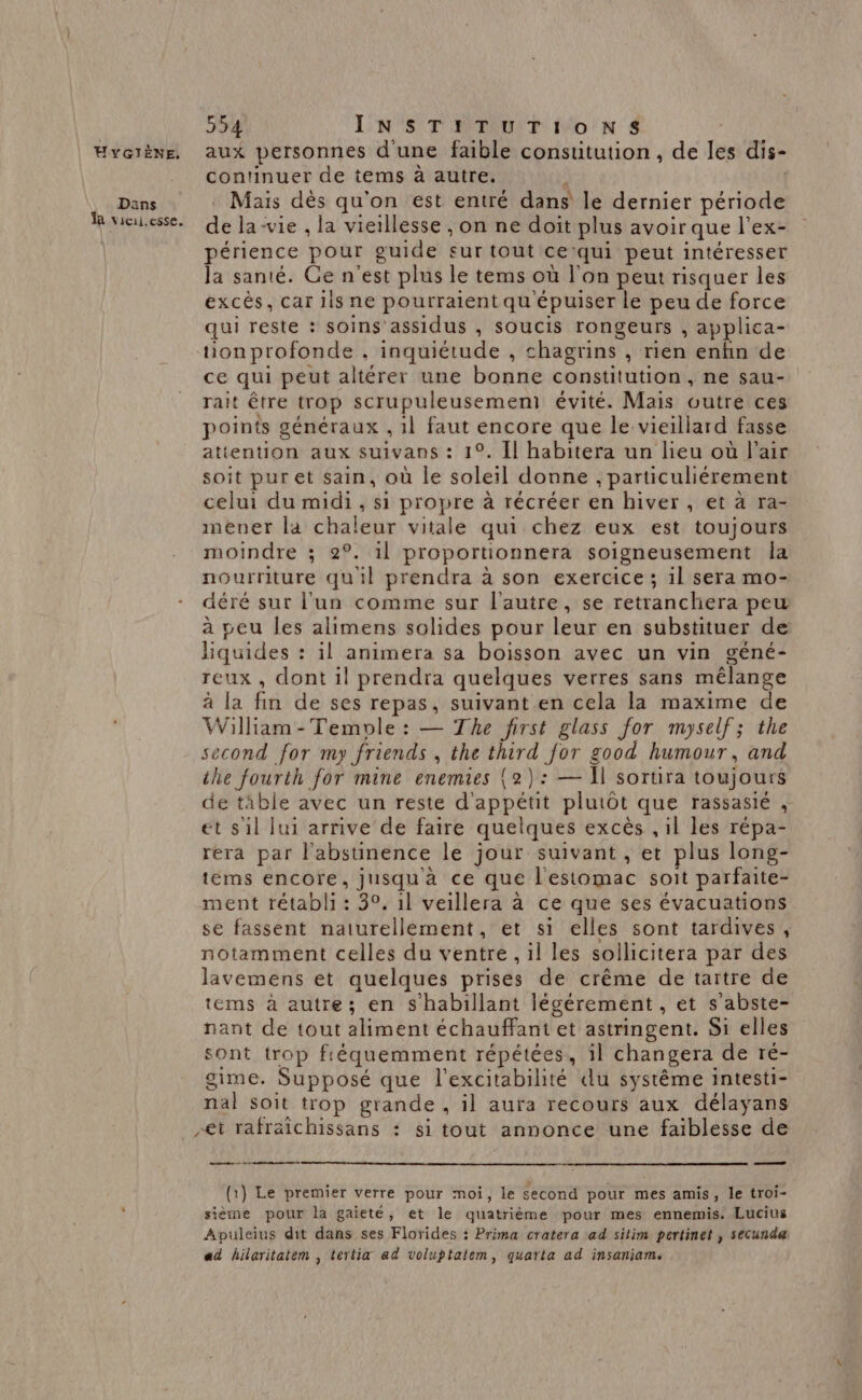 Evciëne. aux personnes d'une faible constitution , de fes dis- continuer de tems à autre. Dans Mais dès qu'on est entré dans le dernier période fie. qe la-vie , la vieillesse , on ne doit plus avoir que l’ex- périence pour guide sur tout ce ‘qui peut intéresser la santé. Ge n'est plus le tems où l’on peut risquer les excès, car 1ls ne pourraient qu'épuiser le peu de force qui reste : soins assidus , soucis rongeurs , applica- tion profonde , inquiétude , chagrins , rien enkn de ce qui peut altérer une bonne constitution, ne sau- rait être trop scrupuleusemem évité. Mais outre ces points généraux , 1l faut encore que le vieillard fasse attention aux suivans : 1°. Îl habitera un lieu où l'air soit puret sain, où le soleil donne , particuliérement celui du midi, si propre à récréer en hiver, et à ra- mener la chaleur vitale qui chez eux est toujours moindre ; 2°. il proportionnera soigneusement Îa nourriture qu'il prendra à son exercice ; il sera mo- déré sur l'un comme sur l'autre, se retranchera peu à peu les alimens solides pour leur en substituer de liquides : il animera sa boisson avec un vin géné- reux, dont il prendra quelques verres sans mélange à la fin de ses repas, suivant en cela la maxime de William -Temole : — The first glass for myself; the second for my friends , the third for good humour, and the fourth for mine enemies (2): — Ï] sortira toujours de tible avec un reste d'a phEb plutôt que rassasié , et s1l lui arrive de faire quelques excès , il les répa- rera par l’'abstinence le jour suivant , et plus long- téms encore, jusqu'a ce que l'estomac soit parfaite- ment rétabli : 30, 1l veillera à ce que ses évacuations se fassent naturellement, et si elles sont tardives, notamment celles du ventre, il les sollicitera par des lavemens et quelques prises de crême de tartre de tems à autre; en S'habillant légérement , et s'abste- nant de tout aliment échauffant et astringent. Si elles sont trop fréquemment répétées, il changera de ré- gime. Supposé que l'excitabilité du système intesti- nal soit trop grande , il aura recours aux délayans et rafraichissans : si tout annonce une faiblesse de (1) Le premier verre pour moi, le second pour mes amis, le troi- : sieme pour la gaieté, et le quatrième pour mes ennemis. Lucius Apuleius dit dans ses Florides : Prima cratera ad sitim pertinet , secundæ ad hilaritatem , tertia ad voluptatem, quarta ad insaniam.