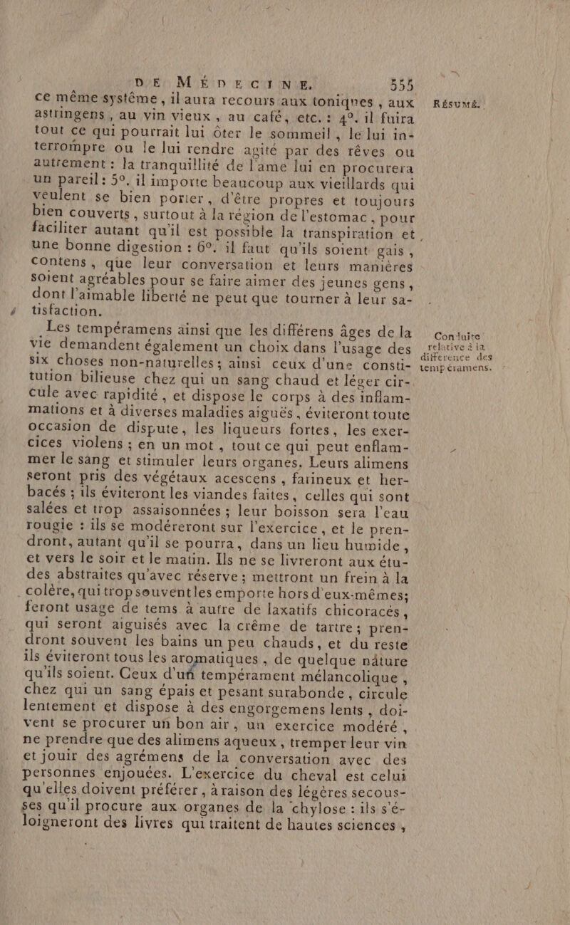 ce même système , il aura recours aux toniqnes , aux astringens , au vin vieux, au café; etc.:: 494 il'fuira tout ce qui pourrait lui Ôter le sommeil , le lui in- terrompre ou le lui rendre agité par des rêves ou autrement : la tranquillité de l'ame lui en procurera un pareil: 59, il importe beaucoup aux vietllards qui veulent se bien portier, d'être propres et toujours 1en couverts, surtout à la région de l'estomac , pour RÉSUMÉ. une bonne digestion : 6°. il faut qu'ils soient gais , Contens, que leur conversation et leurs manières Soient agréables pour se faire aimer des jeunes gens , dont l’aimable liberté ne peut que tourner à leur sa- üsfaction. . Les tempéramens ainsi que les différens ages de la vie demandent également un choix dans l'usage des six choses non-naturelles: ainsi ceux d’un: consti- tution bilieuse chez qui un sang chaud et léger cir- cule avec rapidité, et dispose le corps à des inflam- mations et à diverses maladies aiguës, éviteront toute occasion de dispute, les liqueurs fortes, les exer- cices violens ; en un mot , tout ce qui peut enflam- mer le sang et stimuler leurs organes. Leurs alimens seront pris des végétaux acescens , farineux et her- bacés ; ils éviteront les viandes faites, celles qui sont salées et trop assaisonnées ; leur boisson sera l’eau rougie : ils se modéreront sur l'exercice, et le pren- dront, autant qu'il se pourra, dans un lieu humide \ et vers le soir et le matin. Ils ne se livreront aux étu- des abstraites qu'avec réserve ; mettront un frein à la . colère, quitropseuventles emporte hors d'eux-mêmes: feront usage de tems à autre de laxatifs chicoracés, qui seront aiguisés avec la crême de tartre ; pren- dront souvent les bains un peu chauds, et du reste ils éviteront tous les aromatiques , de quelque näture qu'ils soient. Ceux d'uñ tempérament mélancolique , chez qui un sang épais et pesant surabonde, circule lentement et dispose à des engorgemens lents, doi- vent se procurer un bon air, un exercice modéré à ne prendre que des alimens aqueux , tremper leur vin et jouir des agrémens de la conversation avec des personnes enjouces. L'exercice du cheval est celui qu elles doivent préférer , à raison des légères secous- ses quil procure aux organes de la chylose : ils s'é- loigneront des livres qui traitent de hautes sciences , Conduite relative à la difference des tempéramens.