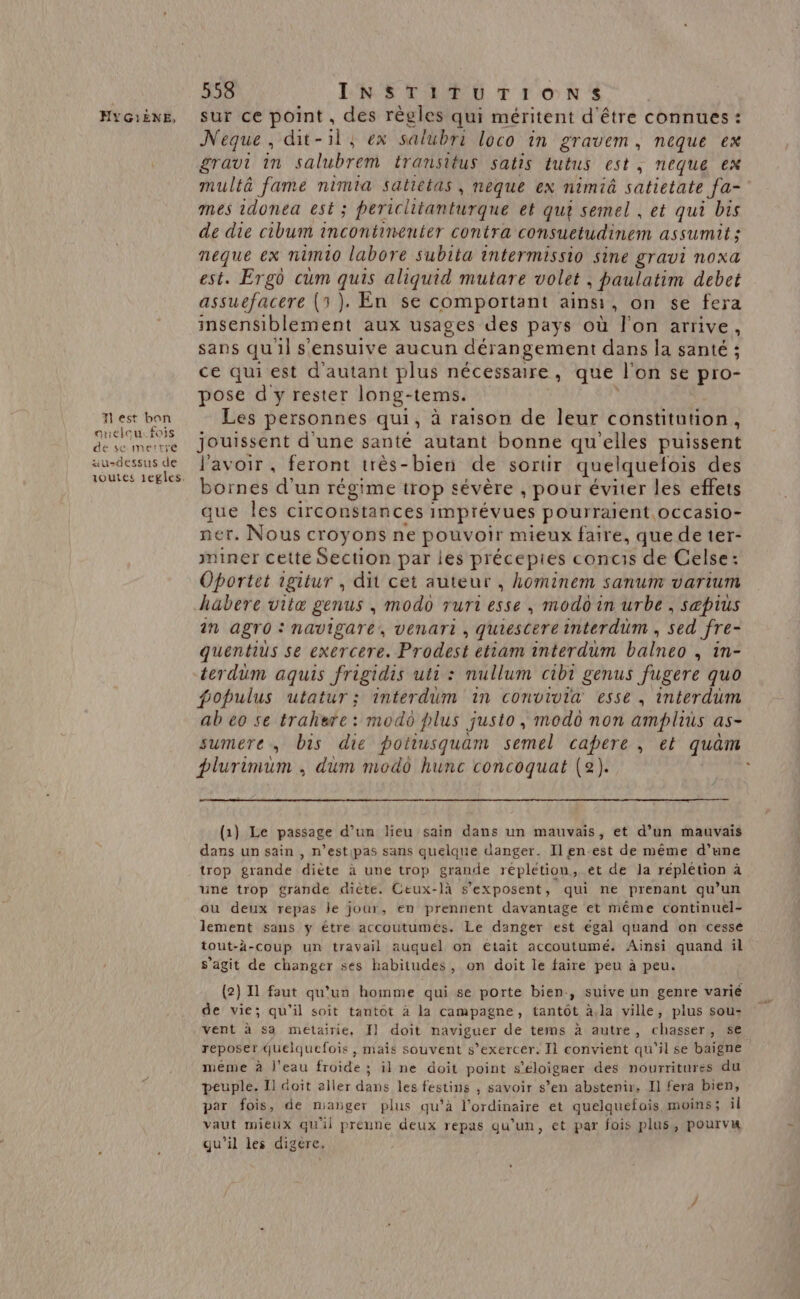 est bon auelcu:fois de sc mettre au-dessus de 558 ENS CRAN FT Fo N Neque, dit-1l, ex salubri loco in gravem, neque ex gravt in salubrem transitus satis tutus est, neque ex multà fame nimia satietas, neque ex nimiâ satietate fa- mes idonea est ; periclitanturque et qui semel , et qui bis de die cibum incontinenter contra consuetudinem assumit ; neque ex nimio labore subita intermissio sine gravi noxa est. Ergô cum quis aliquid mutare volet ; paulatim debet assuefacere (5). En se comportant ainsi , on se fera insensiblement aux usages des pays où l’on arrive, sans qu'il sensuive aucun dérangement dans la santé ; ce qui est d'autant plus nécessaire , que l'on se pro- pose d'y rester long-tems. Les personnes qui, à raison de leur constitution, jouissent d'une santé autant bonne qu'elles puissent l'avoir, feront très-bien de sortir quelquelois des bornes d'un régime trop sévère ; pour éviter les effets que les circonstances imprévues pourraient. OCCasio- ner. Nous croyons ne pouvoir mieux faire, que de ter- miner cette Section par les précepies concis de Celse: Oportet igitur , dit cet auteur , hominem sanum vartum habere vitæ genus ; modo rurt esse, modo in urbe , sæpius in agro : navigare, venant, quiescere interdüm ; sed fre- quentius se exercere. Prodest etiam interdum balneo , in- terdüm aquis frigidis uti : nullum cibi genus fugere quo populus utatur ; interdum in convivia esse, interdum ab eo se trahere : modo plus justo, modo non amplius as- sumere, bis die potiusquam semel capere , et quam plurimum . dum modo hunc concoquat (2). ; (1) Le passage d’un lieu sain dans un mauvais, et d’un mauvais dans un sain , n’estipas sans quelque danger. Ilen-est de même d’une trop grande dièce à une trop grande répletiou, et de Ja réplétion à une trop grande diète. Ceux-là s’exposent, qui ne prenant qu’un ou deux repas le jour, en prennent davantage et même continuel- lement sans y être accoutumes. Le danger est égal quand on cesse tout-à-coup un travail auquel on etait accoutumé. Ainsi quand il s’agit de changer ses habitudes, on doit le faire peu à peu. (2) 11 faut qu’un homme qui se porte bien, suive un genre varié de vie; qu’il soit tantôt à la campagne, tantôt à,la ville, plus sou: vent à sa metairie, I] doit naviguer de tems à autre, chasser, se reposer quelquefois , mais souvent s’exercer. Il convient qu'il se baigne meme à l'eau froide; il ne doit point s'éloigner des nourritures du peuple. Il doit aller dans les festins , savoir s’en abstenir. Il fera bien, par fois, de manger plus qu’à l'ordinaire et quelquefois moins; il vaut mieux qu'il préune deux repas qu’un, et par fois plus, pourvu qu'il les digére.