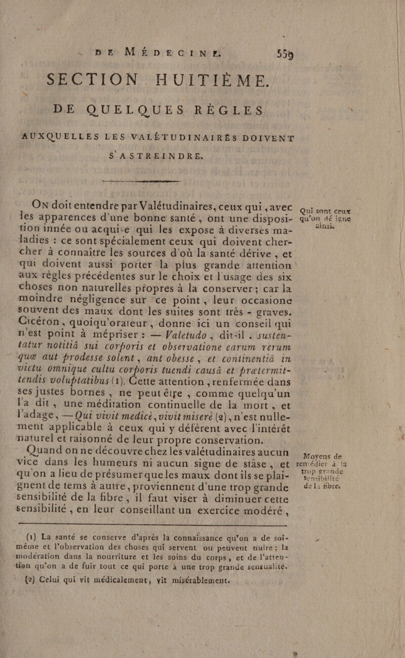 tetes Mriéip:e Gr Ne ri 55% SECTION HUITIÈME. DE QUELQUES RÈGLES AUXQUELLES LES VALÉTUDINAIRÉS DOIVENT S ASTREINDRE. OX doitentendre par Valétudinaires, ceux qui ,avec les apparences d’une bonne santé, ont une disposi- tion innée ou acquise qui les expose à diverses ma- ladies : ce sont spécialement ceux qui doivent cher- cher à connaître les sources d'où la santé dérive , et qu doivent aussi porter la plus grande attention aux règles précédentes sur le choix et l'usage des six choses non naturelles propres à la conserver; car la moindre négligence sur ce point, leur occasione souvent des maux dont les suites sont très - graves. Cicéron, quoiqu'orateur, donne ici un conseil qui n'est point à mépriser : — Valetudo , dit:il . susten- tatur notitià sui corporis et observatione carum rerum que aut prodesse solent, ant obesse, et continentiä in Victu omnique cultu corporis tuendi causä et pratermit- tendis voluptatibus (1), Cette attention ,renfermée dans ses Justes bornes , ne peut être , comme quelqu'un l'a dit, une méditation continuelle de la mort » et l'adage, — Qui vivit medict ,vivit miserè (2), n'est nulle- ment applicable à ceux qui y défèrent avec l'intérêt naturel et raisonné de leur propre conservation. Quand on ne découvre chez les valétudinaires aucun vice dans les humeurs ni aucun signe de stâse, et qu on a lieu de présumerqueles maux dontils se plai- gnent de tems à autre, proviennent d’une trop grande sensibilité de la fibre , il faut viser à diminuer cette sensibilité , en leur conseillant un exercice modéré, (1) La santé se conserve d’après la connaissance qu’on à de soi- même et l’observation des choses qui servent ou peuvent nuire; la modération dans la nourriture et les soins du corps, et de l’atten- tion qu’on à de fuir tout ce qui porte à une trop grande sensualité. {2) Celui qui vit médicalement, vit misérablement. Qui sont ceux qu’on dé igne ainsi foyens de remédier à la trop grande Sensibilité de l1 fibre,