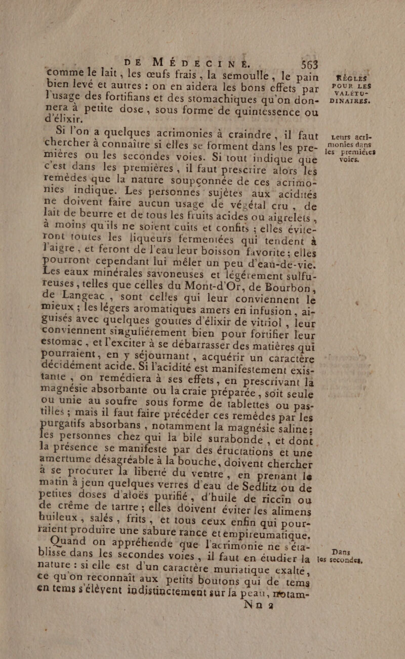 comme Île lait, les œufs frais, la sémoulle ; le pain bien levé et autres : on en aidera les bons effets par l'usage des fortifians et des stomachiques qu'on don- nera à petite dose, sous forme de quintéssence ou d'élixir. Si l’on a quelques acrimonies à craindre , il faut chercher à connaître si elles se forment dans les pre- mières ou les secondes voies. Si tout indique que c'est dans les premières , il faut prescrire alors les remèdes que la nature soupçonnée de ces acrimo- nies indique. Les personnes sujètes aux acidités né doivent faire aucun usage de végétal cru, de lait de beurre et de tous les fruits acides ou aigrelets , à moins qu'ils ne soient cuits et confits : elles évite- Tont toutes les liqueurs fermentées qui tendent à l'aigre , et feront de l’eau leur boisson favorite : elles pourront cependant lui mêler un peu d'eau-de-vie. Les eaux minérales savoneuses et légérement sulfu- reuses , telles que celles du Mont-d'Or, de Bourbon, de Langeac , sont celles qui leur conviennent le mieux ; les légers aromatiques amers en infusion , Ai- guisés avec quelques gouttes d'élixir de vitrol , leur conviennent singuliérément bien pour forufñer leur estomac , et l'exciter à se débarrasser des matières qui Pourraient, en y séjournant » Acquérir un caractère décidément acide. Si l'acidité est manifestement exis- tante ; On remédiera à ses effets, en prescrivant la magnésie absorbante ou la craie préparée , soit seule Où unie au soufre sous forme de tablettes ou pas- tilles ; mais il faut faire précéder ces remédes par les urgatifs absorbans , notamment la magnésie saline : la présence se manifeste par des éructations et une amertume désagréable à la bouche, doivent chercher à se procurer la liberté du ventre > €R prenant le matin à jeun quelques verres d'eau de Sedlitz ou de petites doses d'aloës purifié, d'huile de riccin ou de crême de tartre ; elles doivent éviter les alimens buileux, salés, frits, et tous ceux en&amp;n qui pour- raient produire une sabure rance €tempireumatique, Quand on appréhende que l’acrimonie ne s’éta- blisse dans les secondes voies , il faut en étudier la nature : si elle est d'un caractère muriatique exalté, ce qu'on reconnaît aux petits boutons qui de tems En tems s élèvent indistinctement sur la peau, motarm- Nan z »  RÉGLES POUR LES VALÉTU- DINAIRES. Leuts acti- monies dans les premières voies. Dans les secondes,