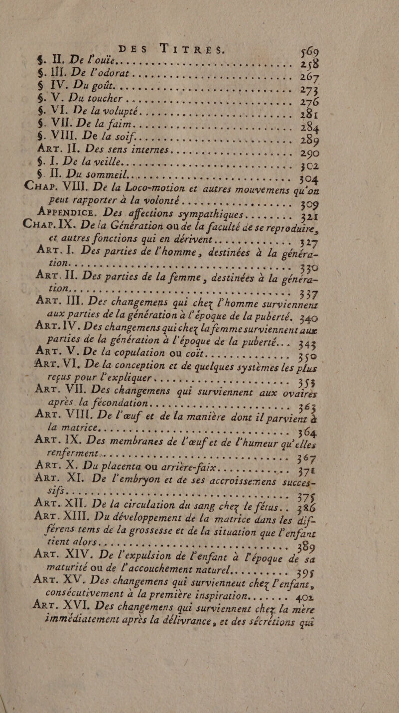 DES TITRES. $69 Poe |. Loan à 258 SLIDE Lodérar. Di. : 2% NA RER 267 POLE ROUES NS. US AN SN DE 273 D a foudher. D UN ci 276 DU De da volupté Ne, RO ENT 0e 281 IE Del faim 0 J.., PA As 284 DIU De Vaso FR. Re DELA 289 Ar, I es, sens its. ne 290 SL ele OS ea et TE: 3C2 SE De sqmme RL. REA OX 304 Cuar. VIII. De /a Loco-motion et autres mouvemens qu'on peut rapporter a la volonté. .......... 4 RUE 309 APPENDICE. Des affections sympathiques. ....... 21 CHar.IX. De la Génération ou de la faculté de se reproduire, et autres fonctions qui en dérivent............. 327 ART.I. Des parties de l'homme, destinées à La généra- LEE AE EN PE ETS UC CNE RES AN SN ‘4 330 ART. Il. Des parties de la femme, destinées à la généra- PE D Pan Re PRE ag ere da GR EU EN 337 parties de la génération à l'époque de la puberté... 343 ART. V. De La copulation ou coit.............. 350. ART. VI, De La conception et de quelques systèrnes les plus FOR POURL ER PHGUEP EE M LUTTE TT 353 ART. VII. Des changemens qui surviennent aux ovairès apres. la fécondation... .. ANR BR A RONDE AREA 363 ART. VIIL. De l'œuf et de la manière done il parvient à PI RRACRIGES NL TE AR ee ARE HE TRS EL 0 RARE En à 4 ONE LU D, QUE ONE AE À ‘367 ART. X. Du placenta ou arrière-faix. .. 371 ART. XI. De l'embryon et de ses accroissenens succes sIfs........... CEA ON PAS QE LAS ARE ON CANE Ua pe 375$ ART. XII. De la circulation du sang chez le fétus.. 386 ART. XIII. Du développement de la matrice dans les dif- férens tems de la grossesse et de la situation que l’enfans NL PROS PEUT RAT te PAPE PCA EURE 89 3 ART. XIV. De l'expulsion de l'enfant à l époque de sa consécutivement à La première inspiration... .... 402 0 e ut ART. XVI. Des changemens qui surviennent chez la mère immédiatement après La délivrance » et des sécrétions qui