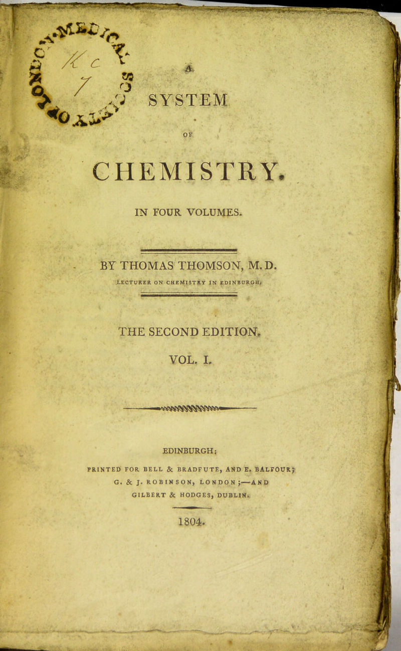r x-c ^ \ 7 « 50 3 A SYSTEM OF CHEMISTRY. IN FOUR VOLUMES. BY THOMAS THOMSON, M.D. LECTURER ON CHEMISTRY IN EDINBURGH, THE SECOND EDITION. VOL. I. EDINBURGH; PRINTED FOR BELL &amp; BRADFUTE, AND E. BALFOUR G. &amp; J. ROBINSON, LONDON; AND GILBERT &amp; HODGES, DUBLIN, 1804