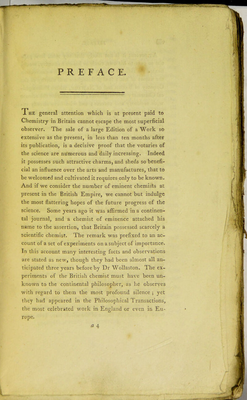 PREFACE. The general attention which is at present paid to Chemistry in Britain cannot escape the most superficial observer. The sale of a large Edition of a Work so extensive as the present, in less than ten months after its publication, is a decisive proof that the votaries of the science are numerous and daily increasing. Indeed it possesses such attractive charms, and sheds so benefi- cial an influence over the arts and manufactures, that to be welcomed and cultivated it requires only to be known. And if we consider the number of eminent chemists at present in the British Empire, we cannot but indulge the most flattering hopes of the future progress of the science. Some years ago it was affirmed in a continen- tal journal, and a chemist of eminence attached his name to the assertion, that Britain possessed scarcely a scientific chemist. The remark was prefixed to an ac- count of a set of experiments on a subject of importance. In this account many interesting facts and observations are stated as new, though they had been almost all an- ticipated three years before by Dr Wollaston. The ex- periments of the British chemist must have been un- known to the continental philosopher, as he observes with regard to them the most profound silence ; yet they had appeared in the Philosophical Transactions, the most celebrated work in England or even in Eu- rope.
