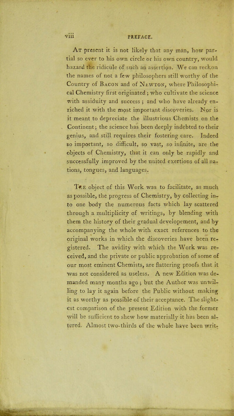 At present it is not likely that any man, how par- tial so ever to his own circle or his own country, would hazard the ridicule of such an assertion. We can reckon the names of not a few philosophers still worthy of the Country of Bacon and of NtwxoN, where Philosophi- cal Chemistry first originated ; who cultivate the science with assiduity and success ; and who have already en- riched it with the mpst important discoveries. Nor is it meant to depreciate the illustrious Chemists on the Continent; the science has been deeply indebted to their genius, and still requires their fostering care. Indeed so important, so difficult, so vast, so infinite, are the objects of Chemistry, that it can only be rapidly and successfully improved by the united exertions of all na- tions, tongues, and languages. T#.e object of this Work was to facilitate, as much as possible, the progress of Chemistry, by collecting in- to one body the numerous facts which lay scattered through a multiplicity of writings, by blending with them the history of their gradual developement, and by accompanying the whole wTith exact references to the original works in which the discoveries have been re- gistered. The avidity with which the Work was re- ceived, and the private or public approbation of some of our most eminent Chemists, are flattering proofs that it was not considered as useless. A new Edition was de- manded many months ago ; but the Author was unwil- ling to lay it again before the Public -without making it as worthy as possible of their acceptance. The slight- est comparison of the present Edition with the former will be sufficient to shew how materially it has been al- tered. Almost two-thirds of the whole have been writ-